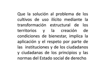 Que la solución al problema de los
cultivos de uso ilícito mediante la
transformación estructural de los
territorios y la creación de
condiciones de bienestar, implica la
aplicación y el respeto por parte de
las instituciones y de los ciudadanos
y ciudadanas de los principios y las
normas del Estado social de derecho.
 