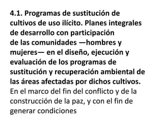 4.1. Programas de sustitución de
cultivos de uso ilícito. Planes integrales
de desarrollo con participación
de las comunidades —hombres y
mujeres— en el diseño, ejecución y
evaluación de los programas de
sustitución y recuperación ambiental de
las áreas afectadas por dichos cultivos.
En el marco del fin del conflicto y de la
construcción de la paz, y con el fin de
generar condiciones
 