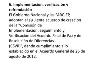 6. Implementación, verificación y
refrendación
El Gobierno Nacional y las FARC-EP,
adoptan el siguiente acuerdo de creación
de la “Comisión de
Implementación, Seguimiento y
Verificación del Acuerdo Final de Paz y de
Resolución de Diferencias
(CSVR)”, dando cumplimiento a lo
establecido en el Acuerdo General de 26 de
agosto de 2012.
 