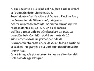 Al día siguiente de la firma del Acuerdo Final se creará
la “Comisión de Implementación,
Seguimiento y Verificación del Acuerdo Final de Paz y
de Resolución de Diferencias”, integrada
por tres representantes del Gobierno Nacional y tres
representantes de las FARC EP o del partido
político que surja de su tránsito a la vida legal. La
duración de la Comisión podrá ser hasta de 10
años, acordándose un primer periodo de
funcionamiento hasta enero de 2019, fecha a partir de
la cual los integrantes de la Comisión decidirán sobre
su prorroga.
Estará integrada por representantes de alto nivel del
Gobierno designados por
 