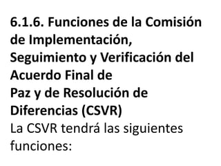 6.1.6. Funciones de la Comisión
de Implementación,
Seguimiento y Verificación del
Acuerdo Final de
Paz y de Resolución de
Diferencias (CSVR)
La CSVR tendrá las siguientes
funciones:
 