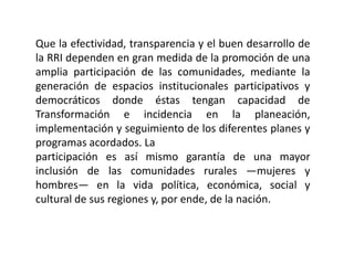 Que la efectividad, transparencia y el buen desarrollo de
la RRI dependen en gran medida de la promoción de una
amplia participación de las comunidades, mediante la
generación de espacios institucionales participativos y
democráticos donde éstas tengan capacidad de
Transformación e incidencia en la planeación,
implementación y seguimiento de los diferentes planes y
programas acordados. La
participación es así mismo garantía de una mayor
inclusión de las comunidades rurales —mujeres y
hombres— en la vida política, económica, social y
cultural de sus regiones y, por ende, de la nación.
 