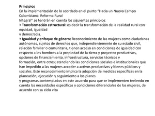 Principios
En la implementación de lo acordado en el punto “Hacia un Nuevo Campo
Colombiano: Reforma Rural
Integral” se tendrán en cuenta los siguientes principios:
• Transformación estructural: es decir la transformación de la realidad rural con
equidad, igualdad
y democracia.
• Igualdad y enfoque de género: Reconocimiento de las mujeres como ciudadanas
autónomas, sujetos de derechos que, independientemente de su estado civil,
relación familiar o comunitaria, tienen acceso en condiciones de igualdad con
respecto a los hombres a la propiedad de la tierra y proyectos productivos,
opciones de financiamiento, infraestructura, servicios técnicos y
formación, entre otros; atendiendo las condiciones sociales e institucionales que
han impedido a las mujeres acceder a activos productivos y bienes públicos y
sociales. Este reconocimiento implica la adopción de medidas específicas en la
planeación, ejecución y seguimiento a los planes
y programas contemplados en este acuerdo para que se implementen teniendo en
cuenta las necesidades específicas y condiciones diferenciales de las mujeres, de
acuerdo con su ciclo vita
 