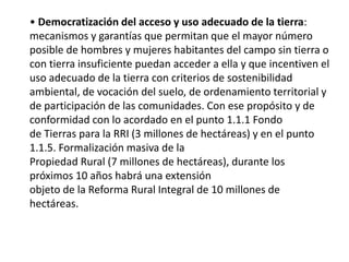 • Democratización del acceso y uso adecuado de la tierra:
mecanismos y garantías que permitan que el mayor número
posible de hombres y mujeres habitantes del campo sin tierra o
con tierra insuficiente puedan acceder a ella y que incentiven el
uso adecuado de la tierra con criterios de sostenibilidad
ambiental, de vocación del suelo, de ordenamiento territorial y
de participación de las comunidades. Con ese propósito y de
conformidad con lo acordado en el punto 1.1.1 Fondo
de Tierras para la RRI (3 millones de hectáreas) y en el punto
1.1.5. Formalización masiva de la
Propiedad Rural (7 millones de hectáreas), durante los
próximos 10 años habrá una extensión
objeto de la Reforma Rural Integral de 10 millones de
hectáreas.
 