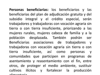 Personas beneficiarias: los beneficiarios y las
beneficiarias del plan de adjudicación gratuita y del
subsidio integral y el crédito especial, serán
trabajadores y trabajadoras con vocación agraria sin
tierra o con tierra insuficiente, priorizando a las
mujeres rurales, mujeres cabeza de familia y a la
población desplazada. También podrán ser
Beneficiarias asociaciones de trabajadores y
trabajadoras con vocación agraria sin tierra o con
tierra insuficiente, así como personas y
comunidades que participen en programas de
asentamiento y reasentamiento con el fin, entre
otros, de proteger el medio ambiente, sustituir
cultivos ilícitos y fortalecer la producción
 