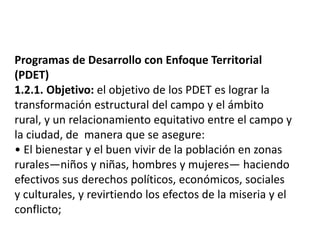 Programas de Desarrollo con Enfoque Territorial
(PDET)
1.2.1. Objetivo: el objetivo de los PDET es lograr la
transformación estructural del campo y el ámbito
rural, y un relacionamiento equitativo entre el campo y
la ciudad, de manera que se asegure:
• El bienestar y el buen vivir de la población en zonas
rurales—niños y niñas, hombres y mujeres— haciendo
efectivos sus derechos políticos, económicos, sociales
y culturales, y revirtiendo los efectos de la miseria y el
conflicto;
 
