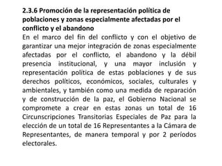 2.3.6 Promoción de la representación política de
poblaciones y zonas especialmente afectadas por el
conflicto y el abandono
En el marco del fin del conflicto y con el objetivo de
garantizar una mejor integración de zonas especialmente
afectadas por el conflicto, el abandono y la débil
presencia institucional, y una mayor inclusión y
representación política de estas poblaciones y de sus
derechos políticos, económicos, sociales, culturales y
ambientales, y también como una medida de reparación
y de construcción de la paz, el Gobierno Nacional se
compromete a crear en estas zonas un total de 16
Circunscripciones Transitorias Especiales de Paz para la
elección de un total de 16 Representantes a la Cámara de
Representantes, de manera temporal y por 2 períodos
electorales.
 