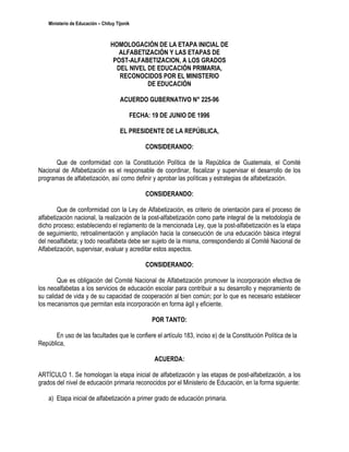 Ministerio de Educación – Chituy Tijonik



                                  HOMOLOGACIÓN DE LA ETAPA INICIAL DE
                                     ALFABETIZACIÓN Y LAS ETAPAS DE
                                   POST-ALFABETIZACION, A LOS GRADOS
                                    DEL NIVEL DE EDUCACIÓN PRIMARIA,
                                     RECONOCIDOS POR EL MINISTERIO
                                              DE EDUCACIÓN

                                       ACUERDO GUBERNATIVO N° 225-96

                                           FECHA: 19 DE JUNIO DE 1996

                                       EL PRESIDENTE DE LA REPÚBLICA,

                                                CONSIDERANDO:

      Que de conformidad con la Constitución Política de la República de Guatemala, el Comité
Nacional de Alfabetización es el responsable de coordinar, fiscalizar y supervisar el desarrollo de los
programas de alfabetización, así como definir y aprobar las políticas y estrategias de alfabetización.

                                                CONSIDERANDO:

        Que de conformidad con la Ley de Alfabetización, es criterio de orientación para el proceso de
alfabetización nacional, la realización de la post-alfabetización como parte integral de la metodología de
dicho proceso; estableciendo el reglamento de la mencionada Ley, que la post-alfabetización es la etapa
de seguimiento, retroalimentación y ampliación hacia la consecución de una educación básica integral
del neoalfabeta; y todo neoalfabeta debe ser sujeto de la misma, correspondiendo al Comité Nacional de
Alfabetización, supervisar, evaluar y acreditar estos aspectos.

                                                CONSIDERANDO:

        Que es obligación del Comité Nacional de Alfabetización promover la incorporación efectiva de
los neoalfabetas a los servicios de educación escolar para contribuir a su desarrollo y mejoramiento de
su calidad de vida y de su capacidad de cooperación al bien común; por lo que es necesario establecer
los mecanismos que permitan esta incorporación en forma ágil y eficiente.

                                                  POR TANTO:

       En uso de las facultades que le confiere el artículo 183, inciso e) de la Constitución Política de la
República,

                                                   ACUERDA:

ARTÍCULO 1. Se homologan la etapa inicial de alfabetización y las etapas de post-alfabetización, a los
grados del nivel de educación primaria reconocidos por el Ministerio de Educación, en la forma siguiente:

    a) Etapa inicial de alfabetización a primer grado de educación primaria.
 