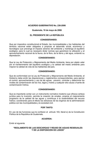 ACUERDO GUBERNATIVO No. 236-2006
Guatemala, 10 de mayo de 2006
EL PRESIDENTE DE LA REPÚBLICA
CONSIDERANDO:
Que por imperativo constitucional el Estado, las municipalidades y los habitantes del
territorio nacional están obligados a propiciar el desarrollo social, económico y
tecnológico que prevenga el impacto adverso del ambiente y mantenga el equilibrio
ecológico; para lo cual es necesario dictar normas que garanticen la utilización y el
aprovechamiento racional de la fauna, de la flora, de la tierra y del agua, evitando su
depredación.
CONSIDERANDO:
Que la Ley de Protección y Mejoramiento del Medio Ambiente, tiene por objeto velar
por el mantenimiento del equilibrio ecológico y la calidad del medio ambiente para
mejorar la calidad de vida de los habitantes del país.
CONSIDERANDO:
Que de conformidad con la Ley de Protección y Mejoramiento del Medio Ambiente, el
Gobierno debe emitir las disposiciones y reglamentos correspondientes, para ejercer
el control, aprovechamiento y uso de las aguas; prevenir, controlar y determinar los
niveles de contaminación de los ríos, lagos y mares y cualquier otra causa o fuente de
contaminación hídrica.
CONSIDERANDO:
Que es importante contar con un instrumento normativo moderno que ofrezca certeza
jurídica para la inversión, permita la creación de empleo, propicie el mejoramiento
progresivo de la calidad de las aguas y contribuya a la sostenibilidad del recurso
hídrico; coordinando para el efecto los esfuerzos de los órganos de la administración
pública con las municipalidades y la sociedad civil.
POR TANTO:
En uso de las funciones que le confieren el artículo 183, literal e) de la Constitución
Política de la República de Guatemala,
ACUERDA:
Emitir el siguiente
“REGLAMENTO DE LAS DESCARGAS Y REUSO DE AGUAS RESIDUALES
Y DE LA DISPOSICIÓN DE LODOS”
 