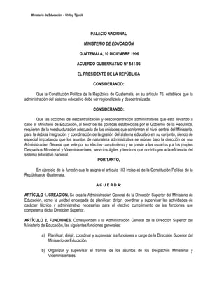 Ministerio de Educación – Chituy Tijonik




                                                  PALACIO NACIONAL

                                               MINISTERIO DE EDUCACIÓN

                                         GUATEMALA, 10 DICIEMBRE 1996

                                       ACUERDO GUBERNATIVO N° 541-96

                                       EL PRESIDENTE DE LA REPÚBLICA

                                                   CONSIDERANDO:

       Que la Constitución Política de la República de Guatemala, en su artículo 76, establece que la
administración del sistema educativo debe ser regionalizada y descentralizada.

                                                   CONSIDERANDO:

        Que las acciones de descentralización y desconcentración administrativas que está llevando a
cabo el Ministerio de Educación, al tenor de las políticas establecidas por el Gobierno de la República,
requieren de la reestructuración adecuada de las unidades que conforman el nivel central del Ministerio,
para la debida integración y coordinación de la gestión del sistema educativo en su conjunto, siendo de
especial importancia que los asuntos de naturaleza administrativa se reúnan bajo la dirección de una
Administración General que vele por su efectivo cumplimiento y se preste a los usuarios y a los propios
Despachos Ministerial y Viceministeriales, servicios ágiles y técnicos que contribuyen a la eficiencia del
sistema educativo nacional.
                                             POR TANTO,

       En ejercicio de la función que le asigna el artículo 183 inciso e) de la Constitución Política de la
República de Guatemala,

                                                    A C U E R D A:

ARTÍCULO 1. CREACIÓN. Se crea la Administración General de la Dirección Superior del Ministerio de
Educación, como la unidad encargada de planificar, dirigir, coordinar y supervisar las actividades de
carácter técnico y administrativo necesarias para el efectivo cumplimiento de las funciones que
competen a dicha Dirección Superior.

ARTÍCULO 2. FUNCIONES. Corresponden a la Administración General de la Dirección Superior del
Ministerio de Educación, las siguientes funciones generales:

            a) Planificar, dirigir, coordinar y supervisar las funciones a cargo de la Dirección Superior del
               Ministerio de Educación.

            b) Organizar y supervisar el trámite de los asuntos de los Despachos Ministerial y
               Viceministeriales.
 