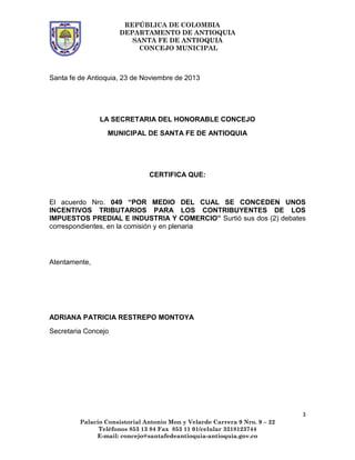 REPÚBLICA DE COLOMBIA
DEPARTAMENTO DE ANTIOQUIA
SANTA FE DE ANTIOQUIA
CONCEJO MUNICIPAL

Santa fe de Antioquia, 23 de Noviembre de 2013

LA SECRETARIA DEL HONORABLE CONCEJO
MUNICIPAL DE SANTA FE DE ANTIOQUIA

CERTIFICA QUE:

El acuerdo Nro. 049 “POR MEDIO DEL CUAL SE CONCEDEN UNOS
INCENTIVOS TRIBUTARIOS PARA LOS CONTRIBUYENTES DE LOS
IMPUESTOS PREDIAL E INDUSTRIA Y COMERCIO” Surtió sus dos (2) debates
correspondientes, en la comisión y en plenaria

Atentamente,

ADRIANA PATRICIA RESTREPO MONTOYA
Secretaria Concejo

3
Palacio Consistorial Antonio Mon y Velarde Carrera 9 Nro. 9 – 22
Teléfonos 853 13 84 Fax 853 11 01/celular 3218123744
E-mail: concejo@santafedeantioquia-antioquia.gov.co

 