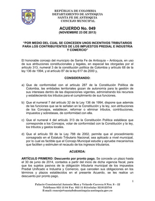 REPÚBLICA DE COLOMBIA
DEPARTAMENTO DE ANTIOQUIA
SANTA FE DE ANTIOQUIA
CONCEJO MUNICIPAL

ACUERDO No. 049
(NOVIEMBRE 23 DE 2013)
“POR MEDIO DEL CUAL SE CONCEDEN UNOS INCENTIVOS TRIBUTARIOS
PARA LOS CONTRIBUYENTES DE LOS IMPUESTOS PREDIAL E INDUSTRIA
Y COMERCIO”
El honorable concejo del municipio de Santa Fe de Antioquia – Antioquia, en uso
de sus atribuciones constitucionales y legales, en especial las otorgadas por el
artículo 313, numeral 3 de la constitución política de Colombia y artículo 68 de la
ley 136 de 1994, y el artículo 87 de la ley 617 de 2000 y,
CONSIDERANDO:
a) Que de conformidad con el artículo 287 de la Constitución Política de
Colombia, las entidades territoriales gozan de autonomía para la gestión de
sus intereses dentro de las disposiciones vigentes, administrando los recursos
y estableciendo los tributos para el cumplimiento de sus funciones.
b) Que el numeral 7 del artículo 32 de la Ley 136 de 1994, dispone que además
de las funciones que se le señalan en la Constitución y la ley, son atribuciones
de los Concejos, establecer, reformar o eliminar tributos, contribuciones,
impuestos y sobretasas, de conformidad con ella.
c) Que el numeral 4 del artículo 313 de la Constitución Política establece que
corresponde a los Concejos, votar de conformidad con la Constitución y la ley,
los tributos y gastos locales.
d) Que el artículo 59 de la Ley 788 de 2002, permite que el procedimiento
consagrado en el Estatuto Tributario Nacional, sea aplicado a nivel municipal,
por lo cual es factible que el Concejo Municipal estudie y apruebe mecanismos
que faciliten y estimulen el recaudo de los ingresos tributarios.
ACUERDA:
ARTÍCULO PRIMERO: Descuento por pronto pago. Se concede un plazo hasta
el 30 de junio de 2014, contados a partir del inicio de dicha vigencia fiscal, para
que los sujetos pasivos de la obligación tributaria municipal de los impuestos
Predial Unificado e Industria y Comercio, que cancelen sus obligaciones en los
términos y plazos establecidos en el presente Acuerdo, se les realice un
descuento por pronto pago.
1
Palacio Consistorial Antonio Mon y Velarde Carrera 9 Nro. 9 – 22
Teléfonos 853 13 84 Fax 853 11 01/celular 3218123744
E-mail: concejo@santafedeantioquia-antioquia.gov.co

 