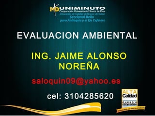 EVALUACION AMBIENTAL 
ING. JAIME ALONSO 
NOREÑA 
saloquin09@yahoo.es 
cel: 3104285620 
 