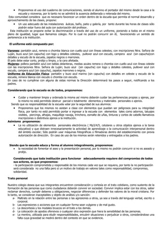 •    Proponemos el uso del cuaderno de comunicaciones, siendo el alumno el portador del mismo desde la casa a la
         escuela y viceversa, por lo tanto no se admitirá la ausencia deliberada y reiterada del mismo.
 Esta comunidad considera que es necesario favorecer un orden dentro de la escuela que permita el normal desarrollo y
aprovechamiento de las clases, propone:
     • Un uso adecuado de las instalaciones áulicas, baño, patio y galería, por tanto durante las horas de clases sólo
         podrán estar fuera del aula con autorización del profesor.
  Esta institución se propone evitar la discriminación a través del uso de un uniforme, poniendo a todos en el mismo
plano de igualdad, lugar que llamamos colegio. Por lo cual no podrán concurrir sin él, favoreciendo un sentido de
pertenencia a la institución.

 El uniforme está compuesto por:

Varones: pantalón azul, remera o chomba blanca con cuello azul con líneas celestes; con inscripciones Ntra. Señora de
Luján, buzo azul (sin capucha) con logo y detalles celestes, pullover azul con escudo, campera azul (sin capucha)con
detalles y escudo de la escuela, zapatos negros o marrones.
El pelo debe estar corto, prolijo y limpio, y la cara afeitada.
Mujeres: pollera pantalón azul con tablas delanteras, medias azules remera o chomba con cuello azul con líneas celeste
con las inscripciones Ntra. Señora de Luján; buzo azul (sin capucha) con logo y detalles celestes, pullover azul con
escudo, campera azul (sin capucha), zapatos marrones o negros.
Uniforme de Educación Física: pantalón y buzo azul marino (sin capucha) con detalles en celeste y escudo de la
escuela, remera blanca con escudo o chomba con escudo.
En caso de no cumplirse con alguna de estas normas la Dirección determinará los pasos a seguir, notificando a los
padres.

Considerando que la escuela es de todos, proponemos:

    •  Cuidar y mantener limpia y ordenada la misma así mismo deberán cuidar las pertenencias propias y ajenas, por
       lo mismo no está permitido destruir parcial o totalmente elementos y materiales personales o ajenos.
  Siendo que es responsabilidad de la escuela velar por la seguridad de sus alumnos:
    • Proponemos que los mismos no asistan a clase con elementos que puedan ser peligrosos para su integridad
       física, por tanto no está permitido portar e ingresar a la escuela con elementos tales como adornos, tatuajes
       visibles, piercings, alhajas, maquillaje navaja, trinchera, esmalte de uñas, tinturas y cortes de cabello llamativos
       inscripciones o distintivos ajenos a la institución.
Asimismo proponemos:
    • La no utilización de elementos personales electrónicos ( Mp3/4/5, celulares u otros objetos ajenos a la tarea
       educativa) y que distraen innecesariamente la actividad de aprendizaje o la comunicación interpersonal dentro
       del ámbito escolar; Sólo podrán usar máquinas fotográficas o filmadoras dentro del establecimiento con previa
       autorización de dirección. En caso de uso de los mismos serán retenidos y entregados a los padres.


 Siendo que la escuela educa y forma al alumno integralmente, proponemos:
    • la necesidad de fomentar el aseo y la presentación personal, por lo mismo no podrán concurrir si no es aseado y
       prolijo.

    Considerando que toda institución para funcionar adecuadamente requiere del compromiso de todos
    sus actores, es que proponemos:
    - la participación comprometida y responsable de los mismos cada vez que se requiera, por tanto la no participación
    será considerada no una falta pero sí un motivo de trabajo en valores tales como responsabilidad, compromiso,
    solidaridad.

Trato personal

Nuestro colegio desea que sus integrantes encuentren consideración y cortesía en el trato cotidiano, como sustento de la
formación de las personas que como ciudadanos deberán convivir en sociedad. Convivir implica estar con los otros, saber
reclamar derechos, cumplir deberes u obligaciones, negociar diferencias y defender los valores de la moral cristiana. Por
lo tanto, se consideran inaceptables y objeto de análisis y/o sanción:
     a- Maltrato en la relación entre las personas o las agresiones a otros, ya sea a través del lenguaje verbal, escrito o
         corporal.
     b- Las expresiones o acciones que en cualquier forma sean vulgares y de mal gusto.
     c- La descortesía y los modales bruscos en el trato a los demás.
     d- La colocación de apodos ofensivos o cualquier otra expresión que hiera la sensibilidad de las personas.
     e- La mentira, utilizada para eludir responsabilidades, encubrir situaciones o perjudicar a otros, considerándose una
         falta cuya gravedad se medirá dentro del contexto en que se evidencie.
 