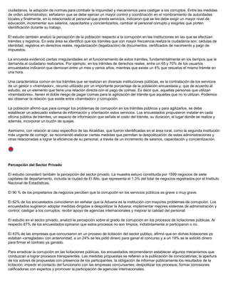 ciudadanos, la adopción de normas para combatir la impunidad y mecanismos para castigar a los corruptos. Entre las medidas
de orden administrativo, señalaron que se debe ejercer un mayor control y coordinación en el nombramiento de autoridades
locales y finalmente, en lo relacionado al personal que presta servicios, indicaron que se les debe exigir un mayor nivel de
educación, incrementar sus salarios, capacitarlos y concientizarlos, cambiar al personal corrupto y exigirles que porten
identificación durante su trabajo.
El estudio también analizó la percepción de la población respecto a la corrupción en las instituciones en las que se efectúan
trámites y registros. En esta área se identificó que los trámites que con mayor frecuencia realiza la ciudadanía son: cédulas de
identidad, registros en derechos reales, regularización (legalización) de documentos, certificados de nacimiento y pago de
impuestos.
La encuesta evidenció ciertas irregularidades en el funcionamiento de estos trámites, fundamentalmente en los tiempos que le
demanda al ciudadano realizarlos. Por ejemplo, en los trámites de derechos reales, entre un 65 y 70% de los usuarios
encuestados indicaron que demoran entre un mes y varios años, mientras que existe un 4% que resuelve el mismo trámite en
una hora.
Una característica común en los trámites que se realizan en diversas instituciones públicas, es la contratación de los servicios
de un gestor o «tramitador», recurso utilizado por un importante porcentaje de la población encuestada y, que de acuerdo al
estudio, es un elemento que tiene una relación directa con el pago de coimas. Es decir que, aquellas personas que utilizan
«tramitadores», tienen el doble riesgo de pagar coimas para la agilización del trámite que aquellas que no lo utilizan. Podemos
así observar la relación que existe entre «tramitador» y corrupción.
La población afirmó que para corregir los problemas de corrupción en los trámites públicos y para agilizarlos, se debe
establecer un adecuado sistema de información y orientación estos servicios. Los encuestados propusieron instalar en cada
oficina pública de trámites, un espacio de información que señale el costo del trámite, su duración, el lugar donde se realiza y
además, incorporar un buzón de quejas.
Asimismo, con relación al caso específico de las Alcaldías, que fueron identificadas en el área rural, como la segunda institución
más urgente de corregir, se recomendó elaborar ciertas medidas que permitan la despolitización de estas administraciones y
otras relacionadas a lograr la eficiencia de su personal, a través de un incremento de salarios, capacitación y concientización.
Percepción del Sector Privado
El estudio consideró también la percepción del sector privado. La muestra estuvo constituida por 1599 negocios de siete
capitales de departamento, incluida la ciudad de El Alto, que representa el 1.3% del total de negocios registrados por el Instituto
Nacional de Estadísticas.
El 90 % de los propietarios de negocios perciben que la corrupción en los servicios públicos es grave o muy grave.
El 82% de los encuestados coincidieron en señalar que la Aduana es la institución con mayores problemas de corrupción. Los
encuestados sugirieron adoptar medidas dirigidas a despolitizar la Aduana; implementar mejores sistemas de administración y
control; castigar a los corruptos; recibir apoyo de agencias internacionales y mejorar la calidad del personal.
El estudio en el sector privado, analizó la percepción sobre el grado de corrupción en los procesos de licitaciones públicas. Al
respecto 87% de los encuestados opinaron que estos procesos no son limpios, indistintamente si participaron o no.
El 43% de las empresas que concursaron en un proceso de licitación del sector público, afirmó que en dichas licitaciones ya
estaban «arregladas» con anterioridad, a un 24% se les pidió dinero para ganar el concurso y a un 19% se le solicitó dinero
para firmar el contrato ya ganado.
Para erradicar la corrupción en las licitaciones públicas, los encuestados recomendaron establecer algunos mecanismos que
conduzcan a lograr procesos transparentes. Las medidas propuestas se refieren a la publicación de convocatorias; la apertura
de los sobres de propuestas con presencia de los participantes; la obligación de informar públicamente los resultados de la
licitación; impedir el contacto del funcionario con las empresas concursantes; despolitizar los procesos; formar comisiones
calificadoras con expertos y promover la participación de agencias internacionales.
 