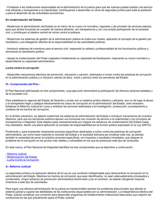 - Fortalecer a las instituciones responsables de la administración de la justicia para que las mismas puedan prestar una servicio
más eficiente y transparente a la colectividad, contribuyendo a desarrollar un clima de seguridad jurídica para toda la población
y para el desarrollo de las actividades económicas.
En modernización del Estado
- Modernizar la administración del Estado en el marco de su nuevo rol normativo, regulador y de provisión de servicios básicos,
para que dichas funciones se cumplan de manera eficiente, con transparencia y con una amplia participación de la sociedad
civil, y contribuyan al objetivo central de luchar contra la pobreza.
- Modernizar los sistemas de gestión de la administración pública en todos sus niveles, aplicando el concepto de la gestión por
resultados y una delegación efectiva de la responsabilidad en las autoridades públicas.
- Introducir sistemas de incentivos para el servicio civil, mejorando la calidad y profesionalidad de los funcionarios públicos y
eliminando el clientelismo político.
- Apoyar la modernización del Poder Legislativo fortaleciendo su capacidad de fiscalización, mejorando su marco normativo y
desarrollando su capacidad administrativa.
Lucha contra la corrupción
- Desarrollar mecanismos efectivos de prevención, educación y sanción, destinados a luchar contra las prácticas de corrupción
en la administración pública y a introducir valores de ética, moral y servicio entre los servidores del Estado.
VI.- Componentes del Plan.-
El Plan Nacional está basado en tres componentes, cuya ejecución demandará la participación de diversos sectores estatales y
de la sociedad civil.
Para establecer la vigencia del Estado de Derecho y contar con un sistema jurídico efectivo y eficiente, que no de lugar al abuso
y la transgresión legal y castigue efectivamente los casos de corrupción en la administración del Estado, será necesario
fortalecer la Reforma Judicial en curso y enfatizar las acciones destinadas a la investigación, prosecución, procesamiento y
condena de los hechos de corrupción.
En el ámbito preventivo, se deberá modernizar los sistemas de administración del Estado e introducir mecanismos de incentivo
efectivos, para que los servidores públicos ejerzan sus funciones con vocación de servicio a la colectividad y con principios de
transparencia e integridad. Este objetivo pasa necesariamente por integrar los esfuerzos de modernización del Estado hasta
hoy realizados, dando una plena aplicación al concepto de responsabilidad por la función pública expresado en la Ley SAFCO.
Finalmente y, para emprender claramente acciones específicas destinadas a luchar contra las prácticas de corrupción
administrativa, así como hacer explícita la voluntad del Estado y la sociedad boliviana por erradicar este mal, se plantea
también la necesidad de poner en práctica acciones específicas, con impactos y resultados inmediatos, que ataquen el
problema de la corrupción en los puntos más visibles y vulnerables en los que se produzcan este tipo de conductas.
En este marco, el Plan Nacional de Integridad identifica los tres componentes que se describen a continuación:
- Reforma Judicial
- Modernización del Estado
- Lucha Contra la Corrupción
A.- Reforma Judicial
La seguridad jurídica y la aplicación efectiva de la Ley es una condición indispensable para desincentivar la corrupción en la
administración del Estado. Mientras los hechos de corrupción que sean identificados, no sean adecuadamente procesados y
condenados, ningún esfuerzo de prevención administrativa tendrá éxito y por el contrario, se estarán otorgando mayores
incentivos a este tipo de actividades.
Para lograr una efectiva administración de la justicia es imprescindible resolver los problemas estructurales que afectan al
sistema judicial y superar las debilidades de las instituciones responsables por su administración. La independencia efectiva del
Poder Judicial constituye una condición para desarrollar programas de fortalecimiento institucional adecuados que mejoren las
condiciones en las que actualmente opera el Poder Judicial.
 