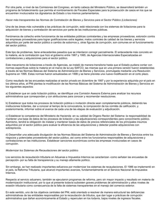 Por otra parte, a nivel de las Comisiones del Congreso, en tanto cabeza del Ministerio Público, se desarrollará también un
programa de fortalecimiento que permita el nombramiento de Fiscales Especiales para la prosecución de casos en los que se
encuentren involucrados los dignatarios de Estado o los mismos parlamentarios.
Hacer más transparentes las Normas de Contratación de Bienes y Servicios para el Sector Público (Licitaciones)
Una de las áreas más vulnerable a las prácticas de corrupción, está relacionada con los sistemas de licitaciones para la
adquisición de bienes y contratación de servicios por parte de las instituciones públicas.
Fenómenos de cohecho entre funcionarios de las entidades públicas contratantes y las empresas proveedoras, extorsión contra
las empresas proveedoras para lograr gratificaciones extra legales; malos controles de calidad de los bienes y servicios
adquiridos por parte del sector público a cambio de sobornos y, otras figuras de corrupción, son comunes en el funcionamiento
del sector público.
Este tipo de problemas, tiene antecedentes pasados que se intentaron corregir parcialmente. El antecedente más concreto en
la materia, es la contratación que hizo el gobierno entre 1987 y 1995, de Agencias Internacionales Especializadas en
contrataciones y adquisiciones para el sector público.
Este mecanismo de licitaciones a través de Agencias, se instaló de manera transitoria hasta que el Estado pudiera contar con
normas específicas sobre la materia en el marco de la Ley SAFCO, las mismas que en una primera versión fueron establecidas
a través de las Normas Básicas del Sistema de Administración de Bienes y Servicios, promulgada mediante una Resolución
Suprema en 1995. Estas normas fueron actualizadas en 1996 y se tiene prevista una nueva modificación en el corto plazo.
Como resultado de las encuestas realizadas al sector privado en diciembre de 1997 y por la experiencia adquirida por el país en
los últimos años, el PNI plantea la modificación de las Normas Básicas del Sistema de Administración de Bienes y Servicios en
los siguientes aspectos:
a) Establecer que en cada licitación pública, se identifique una Comisión Asesora Externa para analizar los recursos
administrativos que correspondan y con atribuciones para conocer y recomendar resoluciones.
b) Establecer que todos los procesos de licitación pública o invitación directa sean completamente públicos, debiendo las
instituciones licitantes, dar a conocer al tiempo de la convocatoria, la composición de los comités de calificación, y
posteriormente, informar sobre el avance de cada una de las etapas de evaluación y adjudicación.
c) Establecer la competencia del Ministerio de Hacienda -en su calidad de Organo Rector del Sistema- la responsabilidad de
mantener una base de datos de los procesos de licitación y las adjudicaciones correspondientes para conocimiento público.
Asimismo, tendrá la obligación de instalar y mantener bases de datos de precios referenciales de los principales insumos
adquiridos por el sector público para evaluar la eficiencia de las adquisiciones y detectar posible adquisiciones con
sobreprecios.
d) Desarrollar una adecuada divulgación de las Normas Básicas del Sistema de Administración de Bienes y Servicios entre los
negocios y potenciales proveedores del sector público, así como entre los funcionarios responsables de adquisiciones y
contrataciones en las instituciones. Establecer sanciones económicas contra las empresas involucradas en casos de
corrupción.
Modernizar los Sistemas de Recaudaciones del sector público
Los servicios de recaudación tributaria en Aduanas e Impuestos Internos se caracterizan -como señalan las encuestas de
percepción- por su falta de transparencia y su manejo altamente político.
Sin embargo, se han realizado importantes esfuerzos por modernizar los sistemas de recaudaciones. El 1986 se implementó en
el país, la Reforma Tributaria, que alcanzó importantes avances, fundamentalmente en el Servicio Nacional de Impuestos
Internos.
Respecto al servicio aduanero, también se ejecutaron programas de reforma, pero sin mayor impacto y resultado en materia de
modernización institucional, por lo que al presente todavía subsisten graves problemas de administración y altos niveles de
evasión tributaria como consecuencia de la falta de sistemas transparentes en el manejo del comercio exterior.
En este sentido, uno de los objetivos centrales del PNI, está orientado a resolver de manera estructural las deficiencias
administrativas de las entidades responsables por la recaudación de tributos, que dan lugar a prácticas de corrupción
administrativa que dañan económicamente al Estado y repercuten en los todavía, bajos niveles de ingresos fiscales.
 