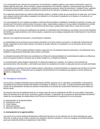 a) La incorporación del «principio de la buena fe» en los trámites y registros públicos, que implica la eliminación, previo un
estudio legal de cada caso, de los controles y pasos innecesarios en los trámites, registros y autorizaciones que emiten las
instituciones públicas (legalizaciones, obligación de comparecencia personal, sellos de autorización, múltiples firmas, repetición
de entrega de documentos, y otros), presumiendo la buena fe de los clientes o ciudadanos que requieran de estos trámites.
b) La aplicación del principio del «silencio administrativo positivo», también a partir de una evaluación de cada caso, que implica
que cualquier solicitud será válida y aceptada si la institución o el funcionario competente no lo observa o lo rechaza en un
plazo previamente fijado.
c) La promulgación de una medida que obligue a todas las oficinas públicas a establecer ventanillas de atención al cliente, que
proporcionen información suficiente sobre los pasos, costos, responsables y plazos en los que deben completarse los trámites
que administren, así como la creación de mecanismos de denuncias y quejas sobre malos tratos o casos de corrupción.
d) La creación de una oficina de simplificación de trámites en el Ministerio de la Presidencia, que tendrá como función identificar
los trámites que sean percibidos como más corruptos y supervisar que se apliquen programas de modernización en las oficinas
responsables.
Ejecutar una campaña de educación y concientización ciudadana
La sostenibilidad de las acciones que se puedan emprender en la lucha contra la corrupción y el desarrollo institucional del
Estado, dependerá de que ciertos valores y principios se puedan reforzar en la población y en la educación de las nuevas
generaciones.
En este sentido, el PNI considera también el diseño y ejecución de una campaña masiva de educación y concientización de la
población en general para desarrollar estos valores y principios.
La campaña educativa informará a los ciudadanos los límites de la discrecionalidad en la administración pública y la diferencia
entre los espacios públicos y privados que se deben respetar en un Estado de Derecho.
La concientización estará dirigida a desarrollar los valores de respeto por lo público, de condena a las conductas de
aprovechamiento ilícito del poder, y del derecho que tienen los ciudadanos de recibir un adecuado servicio por parte del Estado.
La campaña que contempla el uso de medios masivos y alternativos, promoverá también un programa de incentivos al correcto
comportamiento cívico, a través del cual se otorgarán reconocimientos a los ciudadanos que ejerzan en forma efectiva sus
derechos y obligaciones.
VII.- Estrategia de Implantación.-
Las acciones y medidas diseñadas para la implantación del PNI, requieren por su naturaleza y sensibilidad, la participación
concertada de los diversos sectores del Estado y la Sociedad. El Gobierno, por si sólo, no podrá emprender esta tarea si no
cuenta con la participación de todos los sectores involucrados en el proceso de construcción institucional, que es interés de
toda la nación.
Se requiere entonces del establecimiento de un «pacto nacional» para la implantación del PNI, en el que estén involucrados
todos los sectores de la vida social, económica y política del país. La aplicación de un acuerdo de esta naturaleza demanda el
diseño de una estrategia de implementación del PNI que se fundamente en la aplicación de cinco principios:
A.-Jerarquización en la agenda pública
B.- Participación social
C.- Visión integral
D.- Aplicación gradual
E.- Ejecución descentralizada
A. Jerarquización en la agenda pública
Una razón por la cual las políticas de desarrollo institucional del país no se han aplicado con la misma celeridad que otras
reformas, se debe a que en ningún momento han recibido la atención necesaria, ni se les ha otorgado la prioridad suficiente
para que se ejecuten políticas y programas en este ámbito.
 