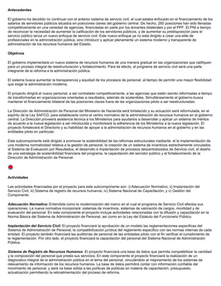 Antecedentes
El gobierno ha decidido no continuar con el anterior sistema de servicio civil, el cual estaba enfocado en el financiamiento de los
salarios de servidores públicos situados en posiciones claves del gobierno central. De hecho, 260 posiciones han sido llenadas
competitivamente en una variedad de agencias, financiadas en parte por los donantes bilaterales y por el PPF. El PNI a tiempo
de reconocer la necesidad de aumentar la calificación de los servidores públicos, y de aumentar su predisposición para el
servicio público lanza un nuevo enfoque de servicio civil. Este nuevo enfoque ya no está dirigido a crear una elite de
profesionales en la administración pública, sino introducir y aplicar plenamente un sistema moderno y transparente de
administración de los recursos humanos del Estado.
Objetivos
El gobierno implementará un nuevo sistema de recursos humanos de una manera gradual en las organizaciones que califiquen
para un proceso integral de reestructuración y fortalecimiento. Para tal efecto, el programa de servicio civil será una parte
integrante de la reforma a la administración pública.
El sistema busca aumentar la transparencia y equidad de los procesos de personal, al tiempo de permitir una mayor flexibilidad
que exige la administración moderna.
El proyecto dirigirá el nuevo personal, a ser contratado competitivamente, a las agencias que estén siendo reformadas a tiempo
de transformarlas en organizaciones orientadas a resultados, además de sostenibles. Simultáneamente el gobierno busca
mantener el financiamiento bilateral de las posiciones claves fuera de las organizaciones piloto a ser reestructuradas.
La Dirección de Administración de Personal del Ministerio de Hacienda será fortalecido y su actuación será reformulada, en el
espíritu de la Ley SAFCO, para establecerla como el centro normativo de la administración de recursos humanos en el gobierno
central. La Dirección proveerá asistencia técnica a los Ministerios para ayudarlos a desarrollar y aplicar un sistema de méritos
de acuerdo a la nueva legislación a ser introducida y monitoreará la adherencia de los Ministerios a la nueva legislación. El
proyecto fortalecerá el Directorio y su habilidad de apoyar a la administración de recursos humanos en el gobierno y en las
entidades piloto en particular.
Este subcomponente está dirigido a promover la sostenbilidad de las reformas estructurales mediante: el la implementación de
una moderna normatividad relativa a la gestión de personal, la creación de un sistema de incentivos estrechamente vinculados
al Sistema de Evaluación por Resultados, el desarrollo e implantación de procesos descentralizados de Servicio civil, el diseño
de una estrategia de sostenibilidad financiera del programa, la capacitación del servidor público y el fortalecimiento de la
Dirección de Administración de Personal.
Actividades
Las actividades financiadas por el proyecto para este subcomponente son: i) Adecuación Normativo, ii) Implantación del
Servicio Civil, iii) Sistema de registro de recursos humanos, iv) Sistema Nacional de Capacitación, y v) Gestión del
Componente.
Adecuación Normativa: Entendida como la modernización del marco en el cual el programa de Servicio Civil efectúa sus
operaciones. La nueva normativa incorporará: sistemas de incentivos, sistemas de valoración de cargos, movilidad y de
evaluación del personal. En este componente el proyecto incluye actividades relacionadas con la difusión y capacitación en la
Norma Básica del Sistema de Administración de Personal, así como en la Ley del Estatuto del Funcionario Público.
Implantación del Servicio Civil: El proyecto financiará la aprobación de un modelo las reglamentaciones especificas del
Sistema de Administración de Personal, la compatibilización jurídica del reglamento especifico con las normas internas de cada
entidad. El proyecto también financiará las auditorías de personal de las entidades piloto con el fin verificar el cumplimiento de
la reglamentación. Por otro lado, el proyecto financiará la capacitación del personal del Sistema Nacional de Administración
Pública.
Sistema de Registro de Recursos Humanos: El proyecto financiará una base de datos que permita compatibilizar la cantidad
y la composición del personal que presta sus servicios. En este componente el proyecto financiará la realización de un
diagnostico integral de la administración pública en el tema del personal, vinculándolo al mejoramiento de los sistemas de
relevamiento de información de los recursos humanos. La base de datos permitirá contar con información confiable del
movimiento de personal, y dará na base sólida a las políticas de públicas en materia de capacitación, presupuesto,
actualización permitiendo la retroalimentación del proceso de reforma.
 