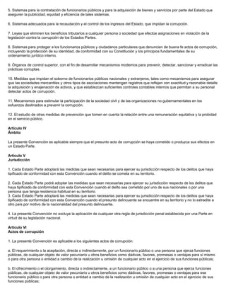 5. Sistemas para la contratación de funcionarios públicos y para la adquisición de bienes y servicios por parte del Estado que
aseguren la publicidad, equidad y eficiencia de tales sistemas.
6. Sistemas adecuados para la recaudación y el control de los ingresos del Estado, que impidan la corrupción.
7. Leyes que eliminen los beneficios tributarios a cualquier persona o sociedad que efectúe asignaciones en violación de la
legislación contra la corrupción de los Estados Partes.
8. Sistemas para proteger a los funcionarios públicos y ciudadanos particulares que denuncien de buena fe actos de corrupción,
incluyendo la protección de su identidad, de conformidad con su Constitución y los principios fundamentales de su
ordenamiento jurídico interno.
9. Órganos de control superior, con el fin de desarrollar mecanismos modernos para prevenir, detectar, sancionar y erradicar las
prácticas corruptas.
10. Medidas que impidan el soborno de funcionarios públicos nacionales y extranjeros, tales como mecanismos para asegurar
que las sociedades mercantiles y otros tipos de asociaciones mantengan registros que reflejen con exactitud y razonable detalle
la adquisición y enajenación de activos, y que establezcan suficientes controles contables internos que permitan a su personal
detectar actos de corrupción.
11. Mecanismos para estimular la participación de la sociedad civil y de las organizaciones no gubernamentales en los
esfuerzos destinados a prevenir la corrupción.
12. El estudio de otras medidas de prevención que tomen en cuenta la relación entre una remuneración equitativa y la probidad
en el servicio público.
Artículo IV
Ámbito
La presente Convención es aplicable siempre que el presunto acto de corrupción se haya cometido o produzca sus efectos en
un Estado Parte.
Artículo V
Jurisdicción
1. Cada Estado Parte adoptará las medidas que sean necesarias para ejercer su jurisdicción respecto de los delitos que haya
tipificado de conformidad con esta Convención cuando el delito se cometa en su territorio.
2. Cada Estado Parte podrá adoptar las medidas que sean necesarias para ejercer su jurisdicción respecto de los delitos que
haya tipificado de conformidad con esta Convención cuando el delito sea cometido por uno de sus nacionales o por una
persona que tenga residencia habitual en su territorio.
3. Cada Estado Parte adoptará las medidas que sean necesarias para ejercer su jurisdicción respecto de los delitos que haya
tipificado de conformidad con esta Convención cuando el presunto delincuente se encuentre en su territorio y no lo extradite a
otro país por motivo de la nacionalidad del presunto delincuente.
4. La presente Convención no excluye la aplicación de cualquier otra regla de jurisdicción penal establecida por una Parte en
virtud de su legislación nacional.
Artículo VI
Actos de corrupción
1. La presente Convención es aplicable a los siguientes actos de corrupción:
a. El requerimiento o la aceptación, directa o indirectamente, por un funcionario público o una persona que ejerza funciones
públicas, de cualquier objeto de valor pecuniario u otros beneficios como dádivas, favores, promesas o ventajas para sí mismo
o para otra persona o entidad a cambio de la realización u omisión de cualquier acto en el ejercicio de sus funciones públicas;
b. El ofrecimiento o el otorgamiento, directa o indirectamente, a un funcionario público o a una persona que ejerza funciones
públicas, de cualquier objeto de valor pecuniario u otros beneficios como dádivas, favores, promesas o ventajas para ese
funcionario público o para otra persona o entidad a cambio de la realización u omisión de cualquier acto en el ejercicio de sus
funciones públicas;
 