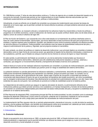 INTRODUCCION
En 1999 Bolivia cumple 17 años de vida democrática continua y 13 años de vigencia de un modelo de desarrollo basado en la
economía de mercado. Durante este período se han implementado en el país notables reformas estructurales que han
modificado sustancialmente sus bases económicas, políticas e institucionales.
Actualmente, el país se enfrenta con el desafío de consolidar sus procesos de modernización para encarar las tareas de
desarrollo en el nuevo siglo, que le permitan combatir de manera efectiva la pobreza; principal problema estructural que afecta
a su población.
Para lograr este objetivo, es necesario articular y complementar los esfuerzos hasta hoy emprendidos a través de políticas y
programas en el ámbito económico, social e institucional, de manera que se pueda contribuir desde cada una de estas áreas, al
objetivo común de construir la Bolivia del siglo XXI.
El Plan de Acción del Gobierno, que comprende cinco años está basado en la implantación de políticas diseñadas sobre la
base de cuatro pilares fundamentales: Oportunidad, que busca desarrollar la base económica del país para proporcionar más
empleos y mejores ingresos para la población; Equidad, que plantea la lucha contra la pobreza mediante una efectiva provisión
de servicios básicos a la población; Institucionalidad, que pretende crear las bases de sostenibilidad institucional del país y
mejorar la administración de la justicia y; Dignidad, que se propone erradicar el narcotráfico.
En este contexto, se ubican las políticas en materia de desarrollo institucional, cuyo principal objetivo es consolidar el sistema
democrático como la mejor forma de convivencia social, que garantiza el respeto de los derechos individuales y colectivos de
los ciudadanos y permite, que el Estado se coloque al servicio de los mismos en procura de lograr su mayor bienestar.
En este sentido, la administración del Estado se convierte en uno de los elementos fundamentales que favorece el
fortalecimiento del sistema democrático, debiendo para ello establecerse instituciones basadas en normas, sistemas y
conductas, que aseguren un funcionamiento eficiente y transparente del Estado al servicio de la población.
Hasta la fecha en el país se han realizado esfuerzos importantes por consolidar un proceso de institucionalización, pero todavía
persisten debilidades estructurales del Estado que podrían poner en riesgo la estabilidad del sistema democrático.
La población boliviana no percibe plenamente los esfuerzos realizados y contrariamente, desconfía del sistema político y de las
instituciones formalmente establecidas para representar sus intereses, porque encuentra que estas, no cumplen con su
mandato social y abusan de la administración del poder, dando lugar a hechos de corrupción e impunidad que tienden a
incrementar esta desconfianza.El hecho de que no se perciban los beneficios del modelo económico, así como la posibilidad
que ha otorgado la democracia de fiscalizar más efectivamente la actividad de la administración pública y con ello, hacer más
evidentes los casos de corrupción, han contribuido al aumento en la falta de credibilidad social en el sistema político.
La independencia del sistema judicial que asegure la vigencia del estado de derecho, la administración eficiente de las
instituciones públicas que deben proveer servicios a los ciudadanos y el manejo transparente y honesto de los bienes públicos,
se convierten en condiciones indispensables para desarrollar las bases institucionales del país y recuperar la credibilidad de la
población en el sistema democrático.
El Plan Nacional de Integridad (PNI), componente principal del Pilar de Institucionalidad, ha sido concebido como la estrategia
boliviana de desarrollo institucional y lucha contra la corrupción; pretende ser el mecanismo mediante el cual se encaren
medidas estructurales de corto y largo plazo para atender las necesidades de institucionalización del país.
La implementación del Plan requiere más de un período gubernamental y demanda el concurso, no sólo de todos los sectores
políticos y de los poderes del Estado, sino también de la participación activa de la sociedad civil, debiendo por tanto constituirse
en una Política de Estado orientada a alcanzar un objetivo común de la sociedad.
II. Antecedentes.-
A.- Evolución Institucional
Desde la recuperación de la democracia en 1982 y el ajuste estructural de 1985, el Estado boliviano inició un proceso de
institucionalización y organización que le permitió enfrentar con eficacia las tareas que le asigna su nuevo rol en el modelo de
desarrollo económico y social adoptado en el país.
 