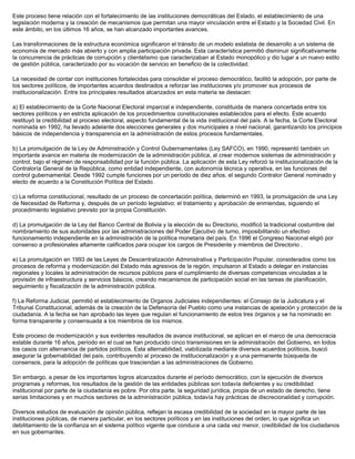 Este proceso tiene relación con el fortalecimiento de las instituciones democráticas del Estado, el establecimiento de una
legislación moderna y la creación de mecanismos que permitan una mayor vinculación entre el Estado y la Sociedad Civil. En
este ámbito, en los últimos 16 años, se han alcanzado importantes avances.
Las transformaciones de la estructura económica significaron el tránsito de un modelo estatista de desarrollo a un sistema de
economía de mercado más abierto y con amplia participación privada. Esta característica permitió disminuir significativamente
la concurrencia de prácticas de corrupción y clientelismo que caracterizaban al Estado monopólico y dio lugar a un nuevo estilo
de gestión pública, caracterizado por su vocación de servicio en beneficio de la colectividad.
La necesidad de contar con instituciones fortalecidas para consolidar el proceso democrático, facilitó la adopción, por parte de
los sectores políticos, de importantes acuerdos destinados a reforzar las instituciones y/o promover sus procesos de
institucionalización. Entre los principales resultados alcanzados en esta materia se destacan:
a) El establecimiento de la Corte Nacional Electoral imparcial e independiente, constituida de manera concertada entre los
sectores políticos y en estricta aplicación de los procedimientos constitucionales establecidos para el efecto. Este acuerdo
restituyó la credibilidad al proceso electoral, aspecto fundamental de la vida institucional del país. A la fecha, la Corte Electoral
nominada en 1992, ha llevado adelante dos elecciones generales y dos municipales a nivel nacional, garantizando los principios
básicos de independencia y transparencia en la administración de estos procesos fundamentales.
b) La promulgación de la Ley de Administración y Control Gubernamentales (Ley SAFCO), en 1990, representó también un
importante avance en materia de modernización de la administración pública, al crear modernos sistemas de administración y
control, bajo el régimen de responsabilidad por la función pública. La aplicación de esta Ley reforzó la institucionalización de la
Contraloría General de la República, como entidad independiente, con autonomía técnica y operativa, en las funciones del
control gubernamental. Desde 1992 cumple funciones por un período de diez años, el segundo Contralor General nominado y
electo de acuerdo a la Constitución Política del Estado.
c) La reforma constitucional, resultado de un proceso de concertación política, determinó en 1993, la promulgación de una Ley
de Necesidad de Reforma y, después de un período legislativo; el tratamiento y aprobación de enmiendas, siguiendo el
procedimiento legislativo previsto por la propia Constitución.
d) La promulgación de la Ley del Banco Central de Bolivia y la elección de su Directorio, modificó la tradicional costumbre del
nombramiento de sus autoridades por las administraciones del Poder Ejecutivo de turno, imposibilitando un efectivo
funcionamiento independiente en la administración de la política monetaria del país. En 1996 el Congreso Nacional eligió por
consenso a profesionales altamente calificados para ocupar los cargos de Presidente y miembros del Directorio .
e) La promulgación en 1993 de las Leyes de Descentralización Administrativa y Participación Popular, considerados como los
procesos de reforma y modernización del Estado más agresivos de la región, impulsaron al Estado a delegar en instancias
regionales y locales la administración de recursos públicos para el cumplimiento de diversas competencias vinculadas a la
provisión de infraestructura y servicios básicos, creando mecanismos de participación social en las tareas de planificación,
seguimiento y fiscalización de la administración pública.
f) La Reforma Judicial, permitió el establecimiento de Organos Judiciales independientes: el Consejo de la Judicatura y el
Tribunal Constitucional, además de la creación de la Defensoría del Pueblo como una instancias de apelación y protección de la
ciudadanía. A la fecha se han aprobado las leyes que regulan el funcionamiento de estos tres órganos y se ha nominado en
forma transparente y consensuada a los miembros de los mismos.
Este proceso de modernización y sus evidentes resultados de avance institucional, se aplican en el marco de una democracia
estable durante 16 años, período en el cual se han producido cinco transmisiones en la administración del Gobierno, en todos
los casos con alternancia de partidos políticos. Esta alternabilidad, viabilizada mediante diversos acuerdos políticos, buscó
asegurar la gobernabilidad del país, contribuyendo al proceso de institucionalización y a una permanente búsqueda de
consensos, para la adopción de políticas que trasciendan a las administraciones de Gobierno.
Sin embargo, a pesar de los importantes logros alcanzados durante el período democrático, con la ejecución de diversos
programas y reformas, los resultados de la gestión de las entidades públicas son todavía deficientes y su credibilidad
institucional por parte de la ciudadanía es pobre. Por otra parte, la seguridad jurídica, propia de un estado de derecho, tiene
serias limitaciones y en muchos sectores de la administración pública, todavía hay prácticas de discrecionalidad y corrupción.
Diversos estudios de evaluación de opinión pública, reflejan la escasa credibilidad de la sociedad en la mayor parte de las
instituciones públicas, de manera particular, en los sectores políticos y en las instituciones del orden, lo que significa un
debilitamiento de la confianza en el sistema político vigente que conduce a una cada vez menor, credibilidad de los ciudadanos
en sus gobernantes.
 