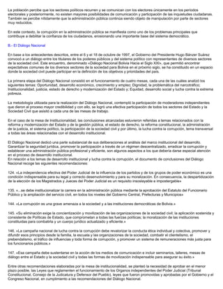 La población percibe que los sectores políticos recurren y se comunican con los electores únicamente en los períodos
electorales y posteriormente, no existen mayores posibilidades de comunicación y participación de las inquietudes ciudadanas.
También se percibe nítidamente que la administración pública continúa siendo objeto de manipulación por parte de sectores
muy reducidos.
En este contexto, la corrupción en la administración pública se manifiesta como uno de los problemas principales que
contribuye a debilitar la confianza de los ciudadanos, erosionando una importante base del sistema democrático.
B.- El Diálogo Nacional
En base a los antecedentes descritos, entre el 6 y el 18 de octubre de 1997, el Gobierno del Presidente Hugo Bánzer Suárez
convocó a un diálogo entre los titulares de los poderes públicos y del sistema político con representantes de diversos sectores
de la sociedad civil. Este encuentro, denominado «Diálogo Nacional Bolivia Hacia el Siglo XXI», que permitió encontrar
expectativas comunes de los diversos sectores de la sociedad para Bolivia en el próximo siglo, se ha constituido en un espacio
donde la sociedad civil puede participar en la definición de los objetivos y prioridades del país.
La primera etapa del Diálogo Nacional consistió en el funcionamiento de cuatro mesas, cada una de las cuáles analizó los
siguientes temas: Oportunidad, desarrollo económico, crecimiento y empleo; Dignidad, la problemática del narcotráfico;
Institucionalidad, justicia, estado de derecho y modernización del Estado y; Equidad, desarrollo social y lucha contra la extrema
pobreza.
La metodología utilizada para la realización del Diálogo Nacional, contempló la participación de moderadores independientes
que dieron al proceso mayor credibilidad y con ello, se logró una efectiva participación de todos los sectores del Estado y la
Sociedad Civil que asisitó a cada una de las mesas de trabajo.
En el caso de la mesa de Institucionalidad, las conclusiones alcanzadas estuvieron referidas a temas relacionados con la
reforma y modernización del Estado y de la gestión pública, el estado de derecho, la reforma constitucional, la administración
de la justicia, el sistema político, la participación de la sociedad civil y por último, la lucha contra la corrupción, tema transversal
a todas las áreas relacionadas con el desarrollo institucional.
El Diálogo Nacional dedicó una parte substancial de sus deliberaciones al análisis del marco institucional del desarrollo.
Garantizar la seguridad jurídica, promover la participación a través de un régimen descentralizado, erradicar la corrupción y
establecer una administración pública profesional y eficiente, son algunos aspectos a los que debería darse especial atención
en el proceso de desarrollo institucional.
En relación a los temas de desarrollo institucional y lucha contra la corrupción, el documento de conclusiones del Diálogo
Nacional recoge las siguientes recomendaciones:
124. «La independencia efectiva del Poder Judicial de la influencia de los partidos y de los grupos de poder económico es una
condición indispensable para su legal y correcto desenvolvimiento y para su moralización. En consecuencia, la despartidización
de la elección de los Magistrados y Jueces del Poder Judicial es un requisito insoslayable e impostergable»
135. «...se debe institucionalizar la carrera en la administración pública mediante la aprobación del Estatuto del Funcionario
Público y la ampliación del servicio civil, en todos los niveles del Gobierno Central, Prefecturas y Municipios»
144. «La corrupción es una grave amenaza a la sociedad y a las instituciones democráticas de Bolivia.»
145. «Su eliminación exige la concientización y movilización de las organizaciones de la sociedad civil; la aplicación sostenida y
consistente de Políticas de Estado, que comprometan a todas las fuerzas políticas; la moralización de las instituciones
constituidas para combatirla y un cuerpo jurídico actualizado y eficiente.»
146. «La campaña nacional de lucha contra la corrupción debe revalorizar la conducta ética individual y colectiva, promover y
difundir esos principios desde la familia, la escuela y las organizaciones de la sociedad, combatir el clientelismo, el
prebendalismo, el tráfico de influencias y toda forma de corrupción, y promover un sistema de remuneraciones más justa para
los funcionarios públicos.»
147. «Esa campaña debe sustentarse en la acción de los medios de comunicación e incluir seminarios, talleres, mesas de
diálogo entre el Estado y la sociedad civil y todas las formas de movilización indispensable para asegurar su éxito.»
Entre otras recomendaciones elaboradas por la mesa de institucionalidad, se planteó la necesidad de aprobar en el menor
plazo posible, las Leyes que reglamenten el funcionamiento de los Organos independientes del Poder Judicial (Tribunal
Constitucional, Consejo de la Judicatura y Defensor del Pueblo), leyes que fueron promovidas y aprobadas por el Gobierno y el
Congreso Nacional, en cumplimiento a las recomendaciones del Diálogo Nacional.
 