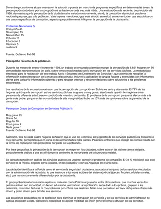 Sin embargo, conforme el país avanza en la solución o puesta en marcha de programas específicos en determinadas áreas, la
preocupación ciudadana por la corrupción se va haciendo cada vez más nítida. Una evaluación más reciente, de principios de
1998, demuestra que la percepción de la ciudadanía ha variado notoriamente, siendo la corrupción el principal problema
nacional que preocupa a la población. Vale la pena mencionar, que este estudio se realizó en momentos en que se publicaron
dos casos específicos de corrupción, aspecto que posiblemente influyó en la percepción de la ciudadanía.
Problemas Nacionales %
Corrupción 40
Desempleo 15
Narcotráfico 15
Pobreza 13
Educación 6
Caminos 5
Justicia 3
Fuente: Gobierno Feb 98
Percepción reciente de la población
Durante los meses de enero y febrero de 1998, un trabajo de encuestas permitió recoger la percepción de 6,851 hogares en 50
comunidades representativas del país, sobre temas relacionados con la corrupción en los servicios públicos. La metodología
empleada para la realización de este trabajo fue la «Encuesta de Desempeño de Servicios», que además de recopilar la
información sobre percepción de la muestra seleccionada, incluye la aplicación de grupos focales y entrevistas con informantes
claves para validar la información obtenida y para recoger criterios y recomendaciones sobre soluciones a los problemas
encontrados.
Los resultados de la encuesta mostraron que la percepción de corrupción en Bolivia es seria y alarmante. El 79% de los
hogares opinó que la corrupción en los servicios públicos es grave o muy grave, siendo esta opinión homogénea entre
personas de diferente edad, sexo o condición de miembro de familia. El problema de la corrupción parecería afectar más a la
gente más pobre, ya que en las comunidades de alta marginalidad hubo un 10% más de opiniones sobre la gravedad de la
corrupción.
Percepción Grado de Corrupción en Servicios Públicos %
Muy grave 25
Grave 54
Regular 16
Poco grave 4
Nada grave 1
Fuente: Gobierno Feb 98
Asimismo, tres de cada cuatro hogares señalaron que el uso de «coimas» en la gestión de los servicios públicos es frecuente o
muy frecuente, percepción que no varía en las comunidades más pobres. Parecería entonces que el pago de coimas resulta ser
la forma de corrupción más perceptible por parte de la población.
Por área geográfica, la percepción de la corrupción es mayor en las ciudades, sobre todo en las del eje central del país,
probablemente debido a que es allí donde se concentra la mayor parte de la burocracia estatal.
Se consultó también en cuál de los servicios públicos es urgente corregir el problema de corrupción. El 31 % mencionó que este
servicio es la Policía, seguido por la Aduana, en las ciudades y por las Alcaldías en el área rural.
La población identifica a la Policía como el servicio de seguridad ciudadana, asociada al conjunto de los servicios vinculados
con la administración de la justicia, lo que involucra a los otros actores del sistema judicial (jueces, fiscales, oficiales rurales,
etc.) que no son claramente diferenciados por la ciudadanía.
El grupo poblacional encuestado explicó su malestar con la Policía arguyendo, entre otros motivos, que muchas veces los
policías actúan con impunidad, no tienen educación, atemorizan a la población, sobre todo a los pobres, golpean a los
detenidos, no emiten facturas ni comprobantes por cobros que realizan, fallan o se parcializan en favor del que les ofrece más
dinero y piden dinero para brindar sus servicios.
Las soluciones propuestas por la población para disminuir la corrupción en la Policía y en los servicios de administración de
justicia asociados a ésta, plantean la necesidad de aplicar medidas de orden general como la difusión de los derechos
 