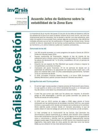 Departamento de Análisis y Gestión




         22 de Julio de 2011
                                     Acuerdo Jefes de Gobierno sobre la
            Análisis y Gestión
            Tel.: 91 400 1400
analisisygestion@inversis.com
                                     estabilidad de la Zona Euro
   Análisis y Gestión
                                 La importancia de la reunión del jueves 21 de julio de los Jefes de Gobierno (JdG) de
                                 los estados de la Zona Euro para el devenir próximo de la zona común, así como las
                                 implicaciones para los mercados, nos ha llevado a escribir una nota aclaratoria, para
                                 tratar de explicar el comunicado final y extraer algunas conclusiones, más allá de los
                                 múltiples artículos que se han ido publicando a lo largo de las últimas horas. Vamos
                                 a dividir la nota en: descripción de los hechos; puntos positivos; incertidumbres que
                                 se mantienen y, en ultima instancia cuales son nuestras conclusiones.

                                 Comunicado de los JdG

                                 •     Los JdG acuerda acuerdan un nuevo programa de ayuda a Grecia de 109 bn
                                       (miles de millones) hasta 2014.
                                 •     Nuevas condiciones de financiación, bajando el tipo de interés de los
                                       préstamos tanto a Grecia, como a Irlanda y Portugal hasta el 3.5%, ampliando
                                       los plazos de devolución de 7 a 15 años, ampliables a 30 con un periodo de
                                       gracia de 10.
                                 •     Creación de una especie de Plan Marshall que ayude a Grecia a mejorar la
                                       competitividad y aumentar el empleo.
                                 •     Implicación del sector financiero. 37 bn de permuta de deuda con la
                                       posibilidad de adherirse a la adquisición de nuevos bonos cupón cero a 30
                                       años con colateral AAA o bien 15 años colateralizados parcialmente. También
                                       13 bn en recompra de deuda.
                                 •     El EFSF (European Financial Stability Facility) y el futuro ESM (European
                                       Stability Mechanism) podrán comprar deuda en mercado secundario.

                                 Qué significa todo esto? Puntos positivos

                                 •     En primer lugar nuevas ayudas a mejores precios de financiación para Grecia,
                                       lo cual supone un alivio y una menor necesidad de acudir a un mercado que
                                       hoy día cotiza a unos tipos muy elevados para el país heleno.

                                 •     A esto hay que sumar que dado que los plazos son mayores, la situación
                                       griega es más desahogada y permite que pueda acometer sus planes de
                                       recorte de deuda sin tanta presión.

                                 •     El EFSF (que en 2013 cambia de siglas a ESM) sigue siendo el fondo
                                       compuesto por las aportaciones de los países miembros (440 bn), que presta
                                       el dinero y que puede emitir deuda (una especie de eurobonos en la sombra).
                                       Ahora además puede comprar deuda en mercado secundario, lo que se
                                       puede utilizar en caso de castigo por parte de los inversores (un QE europeo).

                                 •     Lo más complejo es la involucración de los bancos. Que permuten los
                                       vencimientos a plazos superiores es un default, pero tendrán como colateral
                                       bonos AAA (entendemos que del EFSF) lo que de alguna forma da garantía de
                                       cobro a vencimiento y permite que los tenedores (especialmente bancos
                                       griegos) pueda seguir financiándose en el BCE (punto muy importante para el
                                       organismo). Esta parte bebe de otros pactos de este tipo como los bonos
                                       Brady que se utilizaron en las crisis latinoamericanas


                                                                                                                    1
 