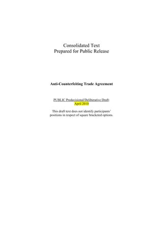 Consolidated Text
   Prepared for Public Release




Anti-Counterfeiting Trade Agreement



  PUBLIC Predecisional/Deliberative Draft:
               April 2010

 This draft text does not identify participants’
positions in respect of square bracketed options.
 