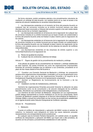 BOLETÍN OFICIAL DEL ESTADO
Núm. 43                                 Lunes 20 de febrero de 2012                          Sec. III. Pág. 15051


              De forma voluntaria, podrán someterse además a los procedimientos voluntarios de
          mediación y/o arbitraje de este Acuerdo, con carácter previo en su caso al acceso a los
          sistemas de solución establecidos en acuerdos interprofesionales:

               1. Las discrepancias existentes en el momento de firma del presente Acuerdo en
          cualquier tipo de convenios incluidos en el ámbito funcional siempre que tales
          discrepancias hayan provocado un bloqueo del convenio superior a los seis meses desde
          la última reunión de su Comisión negociadora.
               2. Las discrepancias existentes en el transcurso de la negociación de cualquier tipo
          de convenios incluidos en su ámbito funcional que se hayan iniciado con posterioridad a
          la firma del presente Acuerdo antes de finalizar el plazo máximo para la negociación de
          los mismos.
               3. Las discrepancias existentes en el transcurso de la negociación de cualquier tipo
          de convenios incluidos en su ámbito funcional que se hayan iniciado con posterioridad a
          la firma del presente Acuerdo una vez finalizado el plazo máximo de negociación de los
          mismos y con carácter previa a la intervención de los sistemas de solución de conflictos
          interprofesionales.
               4. Las discrepancias existentes en las empresas de ámbito superior a una
          Comunidad Autónoma en la negociación de:

              a) Planes de Igualdad de empresa.
              b) Cualquier tipo de condiciones colectivas de trabajo.

          Artículo 17.   Órgano de gestión de los procedimientos de mediación y arbitraje.

              A los efectos de gestión de los procedimientos de mediación y arbitraje establecidos
          en este Capítulo, las partes firmantes así como las organizaciones empresariales
          firmantes de convenios estatales que se adhieran a sus contenidos, procederán en el
          plazo de tres meses desde la firma del Acuerdo a:

              1.º Constituir una Comisión Sectorial de Mediación y Arbitraje, de composición
          paritaria entre organizaciones empresariales y sindicales y en la que se garantizará como
          mínimo un vocal a cada una de las organizaciones firmantes y la mayoría de la
          Confederación Española de Comercio en la representación empresarial.
              2.º Aprobar un Reglamento de funcionamiento de la Comisión y de los
          procedimientos.
              3.º Establecer una lista de mediadores/as y árbitros/as.

              Asimismo las organizaciones firmantes procurarán fomentar la utilización de estos
          procedimientos como vía de concertación y de solución dialogada de los conflictos
          laborales, difundiendo sus contenidos entre trabajadores/as y empresarios/as.
              Los miembros de esta Comisión de Mediación, designados por sus organizaciones,
          podrán delegar expresamente su función mediadora en uno de sus componentes. Dicha
          Comisión de Mediación quedará integrada en el Servicio Interconfederal de Mediación y
          Arbitraje (SIMA) y actuará de conformidad con las normas de procedimiento establecidas
          en el vigente Acuerdo sobre Solución Extrajudicial de Conflictos Laborales.

          Artículo 18.   Procedimientos.

              1.   Mediación.

              Cuando el conflicto de interpretación y aplicación del AMAC revista el carácter de
                                                                                                               cve: BOE-A-2012-2515




          colectivo, la mediación será obligatoria en todos los casos debiendo preceder
          necesariamente a la correspondiente acción jurisdiccional.
              En cualquier caso la Comisión Paritaria intervendrá, con carácter previo, en aquellos
          conflictos de interpretación y aplicación del AMAC que hayan sido a ella sometidos, de
          acuerdo con los principios y procedimientos establecidos en este capítulo.
 