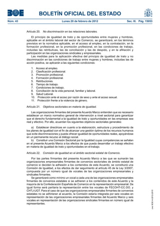 BOLETÍN OFICIAL DEL ESTADO
Núm. 43                                  Lunes 20 de febrero de 2012                        Sec. III. Pág. 15053


          Artículo 20.   No discriminación en las relaciones laborales.

              El principio de igualdad de trato y de oportunidades entre mujeres y hombres,
          aplicable en el ámbito laboral del sector de Comercio, se garantizará, en los términos
          previstos en la normativa aplicable, en el acceso al empleo, en la contratación, en la
          formación profesional, en la promoción profesional, en las condiciones de trabajo,
          incluidas las retributivas, las de conciliación y las de despido, y en la afiliación y
          participación en las organizaciones sindicales y empresariales.
              Las medidas para la aplicación efectiva del principio de igualdad de trato y no
          discriminación en las condiciones de trabajo entre mujeres y hombres, incluidas las de
          acción positiva, se aplicarán a las siguientes condiciones:

              1.    Acceso al empleo.
              2.    Clasificación profesional.
              3.    Promoción profesional.
              4.    Formación profesional.
              5.    Retribuciones.
              6.    Tiempo de trabajo.
              7.    Condiciones de trabajo.
              8.    Conciliación de la vida personal, familiar y laboral.
              9.    Salud Laboral.
              10.    Protección ante el acoso por razón de sexo y ante el acoso sexual.
              11.    Protección frente a la violencia de género.

          Artículo 21.   Objetivos sectoriales en materia de igualdad.

              Las organizaciones firmantes del presente Acuerdo Marco entienden que es necesario
          establecer un marco normativo general de intervención a nivel sectorial para garantizar
          que el derecho fundamental a la igualdad de trato y oportunidades en las empresas sea
          real y efectivo. Por ello, acuerdan los siguientes objetivos sectoriales generales:

              a) Establecer directrices en cuanto a la elaboración, estructura y procedimiento de
          los planes de igualdad con el fin de alcanzar una gestión óptima de los recursos humanos
          que evite discriminaciones y pueda ofrecer igualdad de oportunidades reales, apoyándose
          en un permanente recurso al diálogo social.
              b) Constituir una Comisión Sectorial por la Igualdad cuyas competencias se señalan
          en el presente Acuerdo Marco a los efectos de que pueda desarrollar un trabajo efectivo
          en materia de igualdad de trato y oportunidades en el trabajo.

          Artículo 22.   Comisión de igualdad en el ámbito sectorial estatal de Comercio.

              Por las partes firmantes del presente Acuerdo Marco a las que se sumarán las
          organizaciones empresariales firmantes de convenios sectoriales de ámbito estatal de
          comercio si deciden la adhesión a los contenidos de este Acuerdo, se constituirá una
          Comisión de Igualdad, a los efectos de dar seguimiento al artículo 45 de la Ley 3/2007,
          compuesta por un número igual de vocales de las organizaciones empresariales y
          sindicales firmantes.
              Se garantizará como mínimo un vocal a cada una de las organizaciones empresariales
          firmantes de convenios estatales si se adhieren a los contenidos de este Acuerdo y la
          mayoría de la Confederación Española de Comercio en la representación empresarial. De
          igual forma será paritaria la representación entre los vocales de FECOHT-CC.OO. y
          CHTJ-UGT. Para el caso de que las organizaciones empresariales firmantes de convenios
                                                                                                              cve: BOE-A-2012-2515




          estatales no se adhirieran al acuerdo, la Comisión estaría integrada por seis vocales en
          representación de las organizaciones empresariales firmantes del Acuerdo Marco y seis
          vocales en representación de las organizaciones sindicales firmantes en número igual de
          representantes.
 