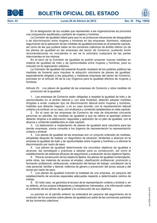 BOLETÍN OFICIAL DEL ESTADO
Núm. 43                                 Lunes 20 de febrero de 2012                              Sec. III. Pág. 15054


              En la designación de los vocales que representen a las organizaciones se procurará
          una composición equilibrada y paritaria de mujeres y hombres.
              La Comisión de Igualdad velará para que no se produzcan situaciones de desigualdad
          o de discriminación entre mujeres y hombres en las empresas. Asimismo, realizará
          seguimiento de la aplicación de las medidas de igualdad previstas en el presente capítulo,
          así como de las que pudiera haber en los convenios colectivos de ámbito inferior y/o de
          los planes de igualdad en las empresas del sector de Comercio, pudiendo emitir
          recomendaciones no vinculantes si así se lo solicitara cualquiera de las partes
          intervinientes en los mismos.
              En el seno de la Comisión de Igualdad se podrán proponer nuevas medidas en
          materia de igualdad de trato y de oportunidades entre mujeres y hombres, para su
          inclusión en la negociación colectiva.
              La Comisión de Igualdad del presente Acuerdo recabará de los poderes públicos las
          medidas de fomento para impulsar la adopción voluntaria de planes de igualdad,
          especialmente dirigidas a las pequeñas y medianas empresas del sector de Comercio,
          previstas en el artículo 49 de la Ley Orgánica para la igualdad efectiva de mujeres y
          hombres.

          Artículo 23. Los planes de igualdad de las empresas de Comercio y otras medidas de
              promoción de la igualdad.

              1. Las empresas de Comercio están obligadas a respetar la igualdad de trato y de
          oportunidades en el ámbito laboral y, con esta finalidad, deberán adoptar medidas
          dirigidas a evitar cualquier tipo de discriminación laboral entre mujeres y hombres,
          medidas que deberán negociar, y en su caso acordar, con la representación laboral
          unitaria y la sindical, en su caso, con el alcance y contenido establecidos en este capítulo.
              2. En el caso de las empresas de Comercio de más de doscientas cincuenta
          personas en plantilla, las medidas de igualdad a que se refiere el apartado anterior
          deberán dirigirse a la elaboración negociada y aplicación de un plan de igualdad, con el
          alcance y contenido establecidos en este capítulo.
              3. La elaboración e implantación de planes de igualdad será voluntaria para las
          demás empresas, previa consulta a los órganos de representación la representación
          unitaria y sindical.
              4. Los planes de igualdad de las empresas son un conjunto ordenado de medidas,
          adoptadas después de realizar un diagnóstico de situación, tendentes a alcanzar en la
          empresa la igualdad de trato y de oportunidades entre mujeres y hombres y a eliminar la
          discriminación por razón de sexo.
              5. Los planes de igualdad determinarán los concretos objetivos de igualdad a
          alcanzar, las estrategias y prácticas a adoptar para su consecución, así como el
          establecimiento de sistemas eficaces de seguimiento y evaluación de los objetivos fijados.
              6. Para la consecución de los objetivos fijados, los planes de igualdad contemplarán,
          entre otras, las materias de acceso al empleo, clasificación profesional, promoción y
          formación profesional, retribuciones, ordenación del tiempo de trabajo, conciliación de la
          vida personal, familiar y laboral, violencia de género y prevención del acoso sexual y del
          acoso por razón de sexo.
              7. Los planes de igualdad incluirán la totalidad de una empresa, sin perjuicio del
          establecimiento de acciones especiales adecuadas respecto a determinados centros de
          trabajo.
              8. En todo caso, se garantiza el acceso de la representación unitaria y sindical o, en
          su defecto, de los propios trabajadores y trabajadoras interesados, a la información sobre
          el contenido de los planes de igualdad y la consecución de sus objetivos.
                                                                                                                   cve: BOE-A-2012-2515




              Lo previsto en el párrafo anterior se entenderá sin perjuicio del seguimiento de la
          evolución de los acuerdos sobre planes de igualdad por parte de las comisiones paritarias
          de los convenios colectivos.
 