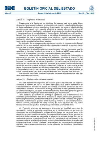 BOLETÍN OFICIAL DEL ESTADO
Núm. 43                                 Lunes 20 de febrero de 2012                            Sec. III. Pág. 15055


          Artículo 24.   Diagnóstico de situación.

               Previamente a la fijación de los objetivos de igualdad que en su caso deban
          alcanzarse, las empresas realizarán un diagnóstico de situación a través de la obtención
          de datos cualitativos, así como cuantitativos desagregados por sexos en relación con las
          condiciones de trabajo y con especial referencia a materias tales como el acceso al
          empleo, la formación, clasificación profesional, la promoción, las condiciones retributivas
          y de ordenación de la jornada laboral, y de conciliación de la vida personal, familiar y
          laboral. Todo ello a efectos de constatar, si las hubiere, la existencia de situaciones de
          desigualdad de trato u oportunidades entre hombres y mujeres carentes de una
          justificación objetiva y razonable, o situaciones de discriminación por razón de sexo que
          supongan la necesidad de fijar dichos objetivos.
               De todo ello, las empresas darán cuenta por escrito a la representación laboral
          unitaria y, en su caso, sindical, pudiendo tales representaciones emitir el correspondiente
          informe si así lo estiman adecuado.
               El diagnóstico de situación deberá contener los datos mínimos necesarios para de
          acuerdo a lo dispuesto en el artículo 46 de la Ley Orgánica 3/2007 poder analizar la
          situación de la igualdad de trato entre mujeres y hombres en la empresa.
               Igualmente deberán diagnosticarse los criterios y canales de información o
          comunicación utilizados en los procesos de selección, formación y promoción, los
          métodos utilizados para la descripción de perfiles profesionales y puestos de trabajo, el
          lenguaje y contenido de las ofertas de empleo y de los formularios de solicitud para
          participar en los procesos de selección, formación y promoción, los procedimientos o
          protocolos en situaciones de embarazo, maternidad y/o lactancia, protocolos de acoso
          sexual y/o por razón de sexo, procedimiento para posibles casos de violencia de género y
          toda aquella información que, desde las Comisiones de Igualdad de cada empresa, se
          estime oportuno añadir para tener una visión adecuada de la situación de la empresa.
               Los datos del diagnóstico de situación para los planes se referirán siempre a los dos
          años anteriores como mínimo.

          Artículo 25.   Objetivos de los planes de igualdad.

              Una vez realizado el diagnóstico de situación podrán establecerse los objetivos
          concretos a alcanzar en base a los datos obtenidos y que podrán consistir en el
          establecimiento de medidas de acción en aquellas cuestiones en las que se haya
          constatado la existencia de situaciones de desigualdad entre mujeres y hombres carentes
          de justificación objetiva, así como en el establecimiento de medidas generales para la
          aplicación efectiva del principio de igualdad de trato y no discriminación.
              Tales objetivos, que incluirán las estrategias y prácticas para su consecución, irán
          destinados preferentemente a las áreas de acceso al empleo, clasificación, promoción y
          formación profesionales, condiciones retributivas y ordenación del tiempo de trabajo para
          favorecer, en términos de igualdad entre mujeres y hombres la conciliación personal,
          familiar y laboral, prevención del acoso sexual y del acoso por razón de sexo, salud
          laboral, comunicación y cultura de empresa y violencia de género entre otros:

              a) Promover procesos de selección y promoción en igualdad que eviten la
          segregación vertical y horizontal, consistente en el mantenimiento, en su caso, de
          situaciones de actividad laboral y profesional distribuidas por razón de sexo, o de
          ocupación en mayor medida de puestos de responsabilidad por parte de los hombres en
          detrimento de las mujeres, así como evitar la utilización de lenguaje sexista. Con ello se
          pretenderá asegurar procedimientos de selección transparente para el ingreso en la
                                                                                                                 cve: BOE-A-2012-2515




          empresa mediante la redacción y difusión no discriminatoria de las ofertas de empleo y el
          establecimiento de pruebas objetivas y adecuadas a los requerimientos del puesto
          ofertado, relacionadas exclusivamente con la valoración de aptitudes y capacidades
          individuales.
 