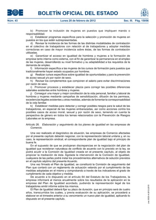 BOLETÍN OFICIAL DEL ESTADO
Núm. 43                                 Lunes 20 de febrero de 2012                            Sec. III. Pág. 15056


               b) Promover la inclusión de mujeres en puestos que impliquen mando o
          responsabilidad.
               c) Establecer programas específicos para la selección y promoción de mujeres en
          puestos en los que estén subrepresentadas.
               d) Revisar la incidencia de las formas de las distintas modalidades de contratación
          en el colectivo de trabajadoras con relación al de trabajadores y adoptar medidas
          correctoras en caso de mayor incidencia sobre éstas, de las formas de contratación
          utilizadas.
               e) Garantizar el acceso en igualdad de hombres y mujeres a la formación de
          empresa tanto interna como externa, con el fin de garantizar la permanencia en el empleo
          de las mujeres, desarrollando su nivel formativo y su adaptabilidad a los requisitos de la
          demanda de empleo.
               f) Información específica a las mujeres de los cursos de formación para puestos que
          tradicionalmente hayan estado ocupados por hombres.
               g) Realizar cursos específicos sobre igualdad de oportunidades y para la prevención
          de acoso sexual y/o por razón de sexo.
               h) Revisar los complementos que componen el salario para evitar discriminaciones
          por razón de sexo.
               i) Promover procesos y establecer plazos para corregir las posibles diferencias
          salariales existentes entre hombres y mujeres.
               j) Conseguir una mayor y mejor conciliación de la vida personal, familiar y laboral de
          hombres y mujeres mediante campañas de sensibilización, difusión de los permisos,
          excedencias legales existentes u otras medidas, además de fomentar la corresponsabilidad
          de la vida familiar.
               k) Establecer medidas para detectar y corregir posibles riesgos para la salud de las
          trabajadoras, en especial de las mujeres embarazadas, así como acciones contra los
          posibles casos de acoso moral, sexual y por razón de sexo, teniendo en cuenta la
          perspectiva de género en todos los temas relacionados con la Prevención de Riesgos
          Laborales en la empresa.

          Artículo 26. Elaboración y seguimiento de los planes de igualdad en las empresas de
              Comercio.

              Una vez realizado el diagnóstico de situación, las empresas de Comercio afectadas
          por el presente capítulo deberán negociar, con la representación laboral unitaria y, en su
          caso, la representación sindical, el correspondiente plan de igualdad bajo el principio de
          buena fe.
              En el supuesto de que se produjeran discrepancias en la negociación del plan de
          igualdad que revistieran naturaleza de conflicto de acuerdo con lo previsto en la ley, se
          podrá acudir a la Comisión de Igualdad creada en el presente capítulo, al objeto de
          propiciar la mediación de ésta. Agotada la intervención de la Comisión de Igualdad,
          cualquiera de las partes podrá instar los procedimientos alternativos de solución previstos
          en el capítulo séptimo del presente Acuerdo.
              Una vez firmado el Plan de Igualdad, se constituirá la Comisión de seguimiento del
          Plan que contará con un reglamento de actuación velando por el cumplimiento de las
          medidas adoptadas en el mismo y comprobando a través de los indicadores el grado de
          cumplimiento de cada objetivo y medida.
              De acuerdo a lo dispuesto en el artículo 64 del Estatuto de los Trabajadores, la
          empresa informará al menos anualmente sobre los resultados de la aplicación en la
          empresa del Plan de Igualdad acordado, pudiendo la representación legal de los
          trabajadores emitir informe sobre los mismos.
                                                                                                                 cve: BOE-A-2012-2515




              El Plan de Igualdad deberá fijar su plazo de duración, que en principio será de cuatro
          años, transcurridos los cuales, y previa evaluación de su aplicación, se procederá a
          elaborar en el trimestre anterior a su vencimiento un nuevo plan de igualdad, aplicando lo
          dispuesto en el presente capítulo.
 
