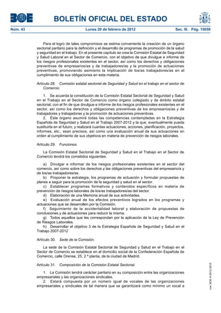 BOLETÍN OFICIAL DEL ESTADO
Núm. 43                                  Lunes 20 de febrero de 2012                              Sec. III. Pág. 15058


              Para el logro de tales compromisos se estima conveniente la creación de un órgano
          sectorial paritario para la definición y el desarrollo de programas de promoción de la salud
          y seguridad en el trabajo. En el presente capítulo se crea la Comisión Estatal de Seguridad
          y Salud Laboral en el Sector de Comercio, con el objetivo de que divulgue e informe de
          los riesgos profesionales existentes en el sector, así como los derechos y obligaciones
          preventivas de empresarios/as y de trabajadores/as y la promoción de actuaciones
          preventivas, promoviendo asimismo la implicación de los/as trabajadores/as en el
          cumplimiento de sus obligaciones en esta materia.

          Artículo 28. Comisión estatal sectorial de Seguridad y Salud en el trabajo en el sector de
              Comercio.

              1. Se acuerda la constitución de la Comisión Estatal Sectorial de Seguridad y Salud
          en el Trabajo en el Sector de Comercio como órgano colegiado y de ámbito estatal
          sectorial, con el fin de que divulgue e informe de los riesgos profesionales existentes en el
          sector, así como los derechos y obligaciones preventivas de los empresarios/as y de
          trabajadores y trabajadoras y la promoción de actuaciones preventivas.
              2. Este órgano asumirá todas las competencias contempladas en la Estrategia
          Española de Seguridad y Salud en el Trabajo 2007-2012 y la que, eventualmente pueda
          sustituirla en el futuro, y realizará cuantas actuaciones, acciones, planificación, proyectos,
          informes, etc., sean precisos, así como una evaluación anual de sus actuaciones en
          orden al cumplimiento de sus objetivos en materia de prevención de riesgos laborales.

          Artículo 29.   Funciones.

             La Comisión Estatal Sectorial de Seguridad y Salud en el Trabajo en el Sector de
          Comercio tendrá los cometidos siguientes:

              a) Divulgar e informar de los riesgos profesionales existentes en el sector del
          comercio, así como sobre los derechos y las obligaciones preventivas del empresario/a y
          de los/as trabajadores/as.
              b) Proponer la estrategia, los programas de actuación y formular propuestas de
          planes a seguir para la promoción de la seguridad y salud en el sector.
              c) Establecer programas formativos y contenidos específicos en materia de
          prevención de riesgos laborales de los/as trabajadores/as del sector.
              d) Elaboración de una Memoria anual de sus actividades.
              e) Evaluación anual de los efectos preventivos logrados en los programas y
          actuaciones que se desarrollen por la Comisión.
              f) Seguimiento de la accidentalidad laboral y elaboración de propuestas de
          conclusiones y de actuaciones para reducir la misma.
              g) Todos aquellos que les correspondan por la aplicación de la Ley de Prevención
          de Riesgos Laborales.
              h) Desarrollar el objetivo 3 de la Estrategia Española de Seguridad y Salud en el
          Trabajo 2007-2012

          Artículo 30.   Sede de la Comisión.

             La sede de la Comisión Estatal Sectorial de Seguridad y Salud en el Trabajo en el
          Sector de Comercio se establece en el domicilio social de la Confederación Española de
          Comercio, calle Orense, 25, 2.ª planta, de la ciudad de Madrid.

          Artículo 31.   Composición de la Comisión Estatal Sectorial.
                                                                                                                    cve: BOE-A-2012-2515




             1. La Comisión tendrá carácter paritario en su composición entre las organizaciones
          empresariales y las organizaciones sindicales.
             2. Estará compuesta por un número igual de vocales de las organizaciones
          empresariales y sindicales de tal manera que se garantizará como mínimo un vocal a
 