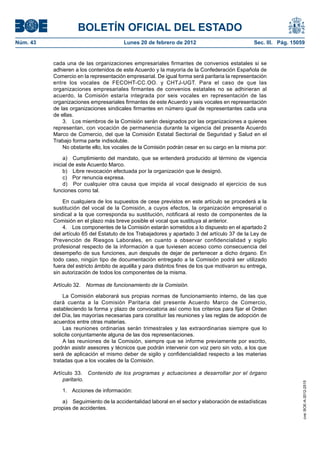 BOLETÍN OFICIAL DEL ESTADO
Núm. 43                                 Lunes 20 de febrero de 2012                             Sec. III. Pág. 15059


          cada una de las organizaciones empresariales firmantes de convenios estatales si se
          adhieren a los contenidos de este Acuerdo y la mayoría de la Confederación Española de
          Comercio en la representación empresarial. De igual forma será paritaria la representación
          entre los vocales de FECOHT-CC.OO. y CHTJ-UGT. Para el caso de que las
          organizaciones empresariales firmantes de convenios estatales no se adhirieran al
          acuerdo, la Comisión estaría integrada por seis vocales en representación de las
          organizaciones empresariales firmantes de este Acuerdo y seis vocales en representación
          de las organizaciones sindicales firmantes en número igual de representantes cada una
          de ellas.
              3. Los miembros de la Comisión serán designados por las organizaciones a quienes
          representan, con vocación de permanencia durante la vigencia del presente Acuerdo
          Marco de Comercio, del que la Comisión Estatal Sectorial de Seguridad y Salud en el
          Trabajo forma parte indisoluble.
              No obstante ello, los vocales de la Comisión podrán cesar en su cargo en la misma por:

               a) Cumplimiento del mandato, que se entenderá producido al término de vigencia
          inicial de este Acuerdo Marco.
               b) Libre revocación efectuada por la organización que le designó.
               c) Por renuncia expresa.
               d) Por cualquier otra causa que impida al vocal designado el ejercicio de sus
          funciones como tal.

              En cualquiera de los supuestos de cese previstos en este artículo se procederá a la
          sustitución del vocal de la Comisión, a cuyos efectos, la organización empresarial o
          sindical a la que corresponda su sustitución, notificará al resto de componentes de la
          Comisión en el plazo más breve posible el vocal que sustituya al anterior.
              4. Los componentes de la Comisión estarán sometidos a lo dispuesto en el apartado 2
          del artículo 65 del Estatuto de los Trabajadores y apartado 3 del artículo 37 de la Ley de
          Prevención de Riesgos Laborales, en cuanto a observar confidencialidad y sigilo
          profesional respecto de la información a que tuviesen acceso como consecuencia del
          desempeño de sus funciones, aun después de dejar de pertenecer a dicho órgano. En
          todo caso, ningún tipo de documentación entregado a la Comisión podrá ser utilizado
          fuera del estricto ámbito de aquélla y para distintos fines de los que motivaron su entrega,
          sin autorización de todos los componentes de la misma.

          Artículo 32.   Normas de funcionamiento de la Comisión.

              La Comisión elaborará sus propias normas de funcionamiento interno, de las que
          dará cuenta a la Comisión Paritaria del presente Acuerdo Marco de Comercio,
          estableciendo la forma y plazo de convocatoria así como los criterios para fijar el Orden
          del Día, las mayorías necesarias para constituir las reuniones y las reglas de adopción de
          acuerdos entre otras materias.
              Las reuniones ordinarias serán trimestrales y las extraordinarias siempre que lo
          solicite conjuntamente alguna de las dos representaciones.
              A las reuniones de la Comisión, siempre que se informe previamente por escrito,
          podrán asistir asesores y técnicos que podrán intervenir con voz pero sin voto, a los que
          será de aplicación el mismo deber de sigilo y confidencialidad respecto a las materias
          tratadas que a los vocales de la Comisión.

          Artículo 33. Contenido de los programas y actuaciones a desarrollar por el órgano
              paritario.
                                                                                                                  cve: BOE-A-2012-2515




              1. Acciones de información:

             a) Seguimiento de la accidentalidad laboral en el sector y elaboración de estadísticas
          propias de accidentes.
 