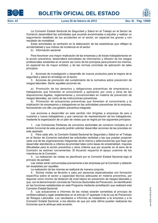 BOLETÍN OFICIAL DEL ESTADO
Núm. 43                                 Lunes 20 de febrero de 2012                            Sec. III. Pág. 15060


              La Comisión Estatal Sectorial de Seguridad y Salud en el Trabajo en el Sector de
          Comercio desarrollará las actividades que acuerde encaminadas a estudiar y realizar un
          seguimiento detallado de los accidentes en el sector, en especial los graves y con
          resultado de mortalidad.
              Estas actividades se centrarán en la elaboración de las estadísticas que reflejen la
          accidentalidad y sus índices de incidencia en el sector.
              b) Información sectorial:

              Para favorecer una mayor implicación de las empresas y de los/as trabajadores/as en
          la acción preventiva, desarrollará actividades de información y difusión de los riesgos
          profesionales existentes en el sector así como de los principios para prevenir los mismos,
          en especial los de mayor entidad, y de las normas concretas de aplicación de tales
          principios.

              2. Acciones de investigación y desarrollo de nuevos productos para la mejora de la
          seguridad y salud en el trabajo en el sector.
              3. Acciones de promoción del cumplimiento de la normativa sobre prevención de
          riesgos laborales. Serán aquellas acciones de:

              a) Promoción de los derechos y obligaciones preventivas de empresarios y
          trabajadores que fomenten el conocimiento y aplicación por unos y otros de las
          disposiciones legales, reglamentarias y convencionales en materia de prevención de
          riesgos laborales, así como de las instrucciones preventivas.
              b) Promoción de actuaciones preventivas que fomenten el conocimiento y la
          implicación de empresarios y trabajadores en las actividades preventivas de la empresa,
          favoreciendo con ello una gestión preventiva integrada.

             Las acciones a desarrollar en este sentido irán dirigidas a empresas de seis a
          cuarenta y nueve trabajadores y que carezcan de representación de los trabajadores,
          mediante la organización de un plan de visitas que se regirá por los siguientes principios:

               1. Las Comisiones Paritarias de convenios sectoriales de comercio incluidos en el
          ámbito funcional de este acuerdo podrán solicitar desarrollar acciones de las previstas en
          este apartado.
               2. Para cada año, la Comisión Estatal Sectorial de Seguridad y Salud en el Trabajo
          en el Sector de Comercio estudiará las solicitudes recibidas y las que puedan proponer
          cada una de las organizaciones integrantes de la misma y seleccionará las que haya que
          desarrollar atendiendo a criterios de prioridad tales como tasas de siniestralidad, mayores
          dificultades para la acción preventiva u otros criterios que por acuerdo en el seno de la
          Comisión se estimen convenientes. El Acuerdo requerirá el apoyo unánime de los
          miembros de la Comisión.
               3. La realización de visitas se planificará por la Comisión Estatal Sectorial bajo el
          principio de paridad.
               Las visitas serán comunicadas previamente a las empresas por la Comisión y deberán
          ser aceptadas por aquellas.
               La realización de las mismas se realizará de manera conjunta.
               4. Dichas visitas se llevarán a cabo por personas especializadas con formación
          específica sobre el sector y capacidad técnica adecuada en materia preventiva, por
          disponer como mínimo de titulación de nivel básico en prevención de riesgos laborales y
          que, con la denominación concreta de Técnicos Sectoriales de Prevención, se identificarán
          en las funciones establecidas en este Programa mediante acreditación que realizará esta
          Comisión Estatal Sectorial.
                                                                                                                 cve: BOE-A-2012-2515




               5. Las actuaciones e informes de las visitas estarán sometidas al principio de
          confidencialidad y sigilo establecidos en el artículo 37 apartado 3 de la Ley de Prevención
          de Riesgos Laborales. Los resultados e informes se trasladarán a la empresa y a la
          Comisión Estatal Sectorial, a los efectos de que por esta última puedan realizarse las
          funciones que le atribuye este acuerdo.
 