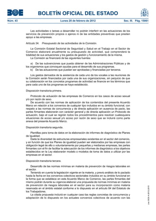 BOLETÍN OFICIAL DEL ESTADO
Núm. 43                                  Lunes 20 de febrero de 2012                              Sec. III. Pág. 15061


              Las actividades o tareas a desarrollar no podrán interferir en las actuaciones de los
          servicios de prevención propios o ajenos ni de las entidades preventivas que presten
          apoyo a las empresas.

          Artículo 34.   Presupuesto de las actividades de la Comisión.

              La Comisión Estatal Sectorial de Seguridad y Salud en el Trabajo en el Sector de
          Comercio elaborará anualmente su presupuesto de actividad, que comprenderá la
          totalidad de sus actuaciones y los gastos de gestión y funcionamiento de la misma.
              La Comisión se financiará de las siguientes fuentes:

              a) De las subvenciones que pueda obtener de las Administraciones Públicas y de
          los organismos que convoquen ayudas para el desarrollo de sus programas.
              b) De las actuaciones que puedan ser aprobadas y financiadas por terceros.

              Los gastos derivados de la asistencia de cada uno de los vocales a las reuniones de
          la Comisión serán financiados por cada una de sus organizaciones, sin perjuicio de que
          su colaboración en los concretos programas de actividad se financie en los términos que
          para cada uno de los programas se haya establecido.

          Disposición transitoria primera.

              Protocolo de actuación de las empresas de Comercio en los casos de acoso sexual
          y/o por razón de sexo.
              De acuerdo con las normas de aplicación de los contenidos del presente Acuerdo
          Marco en relación a los convenios de cualquier tipo incluidos en su ámbito funcional, con
          respeto a las normas de concurrencia y de directa aplicación en ausencia de pacto, las
          partes firmantes elaborarán con carácter general y de directa aplicación un Protocolo de
          actuación, bajo el cual se regirán todos los procedimientos para resolver cualesquiera
          situaciones de acoso sexual y/o acoso por razón de sexo que se incluirá como parte
          anexa del presente Acuerdo Marco.

          Disposición transitoria segunda.

              Plantillas para toma de datos en la elaboración de informes de diagnóstico de Planes
          de Igualdad.
              Dada la diversidad de estructuras empresariales existentes en el sector del comercio,
          y en función de que los Planes de igualdad pueden ser elaborados por las empresas con
          obligación legal de ello o voluntariamente por pequeñas y medianas empresas, las partes
          firmantes con el fin de facilitar la adecuación de los informes de diagnóstico a los objetivos
          establecidos en la Ley elaborarán modelo o modelos de toma de datos a utilizar por las
          empresas en el sector.

          Disposición transitoria tercera.

               Desarrollo de las normas mínimas en materia de prevención de riesgos laborales en
          el sector.
               Teniendo en cuenta la legislación vigente en la materia, y previo análisis de lo pactado
          hasta la fecha en los convenios colectivos sectoriales incluidos en su ámbito funcional en
          la forma que se establece en este Acuerdo Marco de Comercio, las partes firmantes del
          mismo podrán durante su vigencia elaborar una propuesta de normas mínimas en materia
          de prevención de riesgos laborales en el sector para su incorporación como materia
                                                                                                                    cve: BOE-A-2012-2515




          reservada en el ámbito estatal conforme a lo dispuesto en el artículo 84 del Estatuto de
          los Trabajadores.
               La citada propuesta incluirá en cualquier caso las reglas concretas de concurrencia y
          adaptación de lo dispuesto en los actuales convenios colectivos de acuerdo con las
 
