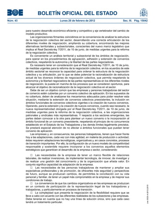 BOLETÍN OFICIAL DEL ESTADO
Núm. 43                                 Lunes 20 de febrero de 2012                            Sec. III. Pág. 15042


          para nuestro desarrollo económico eficiente y competitivo y eje vertebrador del cambio de
          modelo productivo.
              Las organizaciones firmantes coincidimos en la conveniencia de analizar la estructura
          de la negociación colectiva del sector, desarrollando una correcta articulación de los
          diferentes niveles de negociación, ampliando su cobertura, encontrando las mejores
          alternativas territoriales y subsectoriales, conscientes del nuevo marco legislativo que
          implica el Real Decreto-ley 7/2011, de 10 de junio, de medidas urgentes para la reforma
          de la negociación colectiva.
              Es conveniente un análisis territorial y subsectorial de los ámbitos de negociación,
          para operar en los procedimientos de agrupación, adhesión y extensión de convenios
          colectivos, respetando la autonomía y la libertad de las partes negociadoras.
              Es necesario tener en consideración que el Real Decreto-ley 7/2011, de 10 de junio,
          de medidas urgentes para la reforma de la negociación colectiva, en los acuerdos de este
          ámbito sectorial se reconoce la capacidad para ordenar la estructura de la negociación
          colectiva y su articulación, por lo que se debe potenciar la racionalización de estructura
          actual de los diversos órdenes de negociación colectiva, que permita respetando la
          autonomía y la libertad negociadora de las partes representativas en los diferentes niveles
          de negociación, la puesta en marcha de los procesos que se consideren oportunos, para
          alcanzar el objetivo de racionalización de la negociación colectiva en el sector.
              Debe de ser un objetivo común que las empresas y personas trabajadoras del sector
          de comercio estén cubiertas por un convenio colectivo de aplicación. En los supuestos de
          no cobertura, deben de analizarse los mecanismos adecuados para poder resolver esta
          situación, mediante la extensión de convenios colectivos preexistentes, la inclusión en
          ámbitos funcionales de convenios colectivos vigentes o la creación de nuevos convenios.
          Operando, para la extensión y la creación de nuevos convenios, cuando sea necesario, la
          nueva representatividad otorgada por el Real Decreto-ley 7/2011, de 10 de junio, de
          medidas urgentes para la reforma de la negociación colectiva, a las organizaciones
          patronales y sindicales más representativas. Y respecto a los sectores emergentes, las
          partes deben convocar a la otra para plantear un nuevo convenio o la incorporación al
          ámbito funcional de un convenio preexistente, respetando el principio de no concurrencia
          establecido en el Estatuto de los Trabajadores y los demás límites legalmente previstos.
          Se prestará especial atención de no afectar a ámbitos funcionales que puedan tener
          convenio de aplicación.
              Las empresas y, en consecuencia, las personas trabajadoras, tienen que hacer frente
          hoy a las adaptaciones, cada vez con más agilidad, en materia de producción o actividad;
          éstas requieren adaptaciones tecnológicas, organizativas y, en casos concretos, procesos
          de transición importantes. Por ello, la configuración de un nuevo modelo de competitividad
          responsable y sostenible requiere incorporar a los convenios aquellos elementos
          estratégicos que garanticen el desarrollo de la empresa o sector, considerando:

              □ Las necesidades de la empresa de tener un marco flexible de relaciones
          laborales, de realizar inversiones, de implementar tecnología, de innovar, de investigar y
          de realizar una gestión del conocimiento y de la organización que añada valor. En
          conjunto significa capacidad de adaptación de la empresa.
              □ Las necesidades de las personas trabajadoras de mantener y ampliar sus
          expectativas profesionales y de promoción, de ofrecerles más seguridad y perspectivas
          de futuro, aunque se produzcan cambios, de permitirles la conciliación con su vida
          personal y familiar, de tener un papel más comprometido en la empresa y de mejorar sus
          condiciones de trabajo.
              □ La conveniencia de que los cambios organizativos en las empresas se produzcan
          en un contexto de participación de la representación legal de los trabajadores y
                                                                                                                 cve: BOE-A-2012-2515




          trabajadoras, y particularmente en procesos de transición.
              □ La complejidad que presenta la negociación de la flexibilidad requiere que se
          lleve a cabo con acuerdo con las diferentes realidades de los subsectores y las empresas.
          Debe tenerse en cuenta que no hay una línea de solución única, sino que cada caso
          tendrá un tratamiento particular.
 