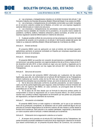 BOLETÍN OFICIAL DEL ESTADO
Núm. 43                                     Lunes 20 de febrero de 2012                         Sec. III. Pág. 15044


              a) Las empresas y trabajadores/as incluidos en el ámbito funcional del artículo 1 del
          Convenio Colectivo de Grandes Almacenes (Boletín Oficial del Estado 5 de octubre de 2009).
              b) Las empresas y trabajadores/as de actividades comerciales que estén recogidas
          en el convenio colectivo estatal de la Madera, al contar con una expresa regulación
          sectorial diferenciada en materia de estructura.
              c) Las empresas y trabajadores/as de actividades comerciales recogidas en los
          acuerdos marcos estatales de industria de la panadería y el acuerdo marco estatal de
          pastelería, confitería, bollería, heladería artesanal y platos cocinados, al contar con una
          expresa regulación sectorial diferenciada en materia de estructura.

              3. Cualquier posible conflicto de concurrencia con las empresas de comercio del metal
          se resolverá de acuerdo con lo previsto en el artículo 2 del Acuerdo estatal del sector del
          metal en su redacción definitiva (Boletín Oficial del Estado de 4 de febrero de 2008).

          Artículo 4. Ámbito territorial.

              El presente AMAC será de aplicación en todo el ámbito del territorio español,
          aplicándose asimismo al personal contratado en España por empresas españolas para
          prestar servicios en el extranjero.

          Artículo 5. Ámbito temporal.

             El presente AMAC se suscribe con vocación de permanencia y estabilidad normativa
          convencional. Las partes acuerdan una vigencia desde el día de su firma y hasta el día 31
          de diciembre del año 2013, si bien entrará en vigor una vez inscrito y registrado por la
          Autoridad Laboral, de acuerdo con las reglas del artículo 84.1 del Estatuto de los
          Trabajadores.

          Artículo 6. Denuncia del acuerdo.

               1. La denuncia del presente AMAC efectuada por cualquiera de las partes
          legitimadas para ello, de conformidad con el artículo 86 del Estatuto de los Trabajadores
          deberá realizarse por escrito, antes de los 90 días que resten para su finalización y
          contendrá los preceptos que se pretendan revisar, así como el alcance de la revisión.
               2. De la denuncia efectuada conforme al párrafo precedente, se dará traslado a
          cada una de las partes legitimadas para negociar, antes de finalizar el tercer trimestre del
          último año de vigencia del AMAC; en caso contrario, se prorrogará éste de forma
          automática por un año más.
               3. En el plazo de 30 días desde que se formule la denuncia ambas partes se
          comprometen a iniciar la negociación de un nuevo Acuerdo Marco. En dicha primera
          reunión tras constituir la Mesa negociadora se formularán por las partes sus propuestas
          de negociación y se fijará el calendario de reuniones.

          Artículo 7. Vinculación a la totalidad.

               El presente AMAC forma un todo orgánico e indivisible, por lo que si por sentencia
          firme de la jurisdicción competente, se declarase nulo en parte sustancial alguno de sus
          artículos la Comisión Negociadora en el término máximo de tres meses a contar desde la
          firmeza de la sentencia, dará solución a la cuestión planteada, negociando y alcanzando
          un nuevo acuerdo sobre el artículo o materia afectada por la sentencia.

          Artículo 8. Ordenación de la negociación colectiva en el sector.
                                                                                                                  cve: BOE-A-2012-2515




              1. Al amparo de lo previsto en el artículo 83.2 del Estatuto de los Trabajadores, las
          partes firmantes acuerdan establecer la estructura de la negociación colectiva en el sector
          que estará conformada por: el presente Acuerdo Marco de Comercio, los convenios
 