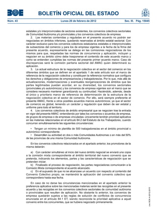 BOLETÍN OFICIAL DEL ESTADO
Núm. 43                                 Lunes 20 de febrero de 2012                             Sec. III. Pág. 15045


          estatales y/o interprovinciales de sectores existentes, los convenios colectivos sectoriales
          de Comunidad Autónoma y/o provinciales y los convenios colectivos de empresa.
              2. Las materias contenidas y reguladas en el presente acuerdo no podrán ser
          negociadas en ámbitos inferiores, quedando reservadas al ámbito estatal sectorial. Con
          carácter exclusivo para los convenios colectivos estatutarios estatales e interprovinciales
          de subsectores del comercio y para los de empresa vigentes a la fecha de la firma del
          presente acuerdo, expresamente se delega en las comisiones negociadoras de los
          mismos para que, respetadas las normas de concurrencia y aplicación, incluyan y
          negocien en su ámbito cómo debe trasponerse el contenido de este acuerdo marco y
          como se entienden cumplidas las normas del presente primer acuerdo marco. Caso de
          discrepancias será la comisión paritaria sectorial del AMAC quien determinará su
          aplicación.
              3. La actual estructura de la negociación colectiva en el sector del comercio en los
          diferentes ámbitos que se definen en el apartado 1 de este artículo son el marco de
          referencia de la negociación colectiva y constituyen la referencia normativa que configura
          los derechos y obligaciones de empresarios/as y trabajadores/as. Por lo que, más allá de
          actualizaciones, modernizaciones y eventuales reorganizaciones de ámbitos que las
          partes legitimadas puedan acordar, en su diversidad, los convenios sectoriales
          (provinciales y/o autonómicos) y los convenios de empresa vigentes son el marco que se
          considera necesario mantener garantizando su continuidad. Haciéndolo, además, desde
          el único y prioritario marco de referencia de determinación de la estructura de la
          negociación colectiva en el sector de comercio. Por ello, será siempre preferente el
          presente AMAC, frente a otros posibles acuerdos marcos autonómicos; ya que el sector
          de comercio es global, teniendo un carácter y regulación que deben de ser estatal y
          uniforme para todo el territorio.
              4. Los convenios colectivos de ámbito empresarial que se negocien tras la entrada
          en vigor del presente AMAC -entendiendo por tales los convenios o acuerdos de empresa,
          de grupos de empresa o de empresas vinculadas- únicamente tendrán prioridad aplicativa
          en las materias relacionadas en el artículo 84.2 del Estatuto de los Trabajadores, cuando
          concurran simultáneamente las siguientes circunstancias:

              •  Tengan un mínimo de plantilla  de  500  trabajadores/as en  el ámbito  provincial  o 
          autonómico correspondiente.
              •  Desarrollen su actividad en dos o más Comunidades Autónomas o en más del 50% 
          de las provincias de una misma Comunidad Autónoma.

             En los convenios colectivos relacionados en el apartado anterior, los promotores de la
          misma deberán:

              a) Con carácter simultáneo al inicio del nuevo ámbito negocial se enviará una copia
          a la comisión mixta correspondiente al ámbito territorial del nuevo convenio que se
          pretenda, indicando los elementos, partes y las características de negociación que se
          pretenden iniciar.
              b) Finalizado el proceso de negociación, las partes negociadoras comunicarán a la
          Comisión Mixta correspondiente el acuerdo alcanzado.
              c) En el supuesto de que no se alcanzase un acuerdo con respecto al contenido del
          Convenio Colectivo propio, se mantendrá la aplicación del convenio colectivo que
          correspondiera hasta esa fecha.

              En caso de no darse las circunstancias mencionadas en el apartado anterior la
          preferencia aplicativa sobre las mencionadas materias serán las recogidas en el presente
                                                                                                                  cve: BOE-A-2012-2515




          acuerdo y las recogidas en los convenios colectivos sectoriales de comunidad autónoma
          o provinciales que resulten de aplicación. No obstante lo anterior, los convenios de
          empresa quedarán sujetos a las reglas de solución de conflictos de concurrencia
          enunciada en el artículo 84.1 ET, siendo reconocida la prioridad aplicativa a aquel
          convenio entre los concurrentes, que se hubiera negociado primeramente.
 