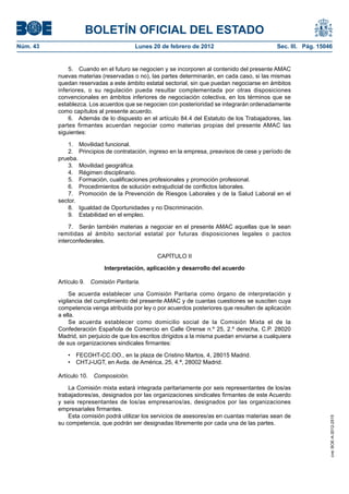BOLETÍN OFICIAL DEL ESTADO
Núm. 43                                 Lunes 20 de febrero de 2012                            Sec. III. Pág. 15046


              5. Cuando en el futuro se negocien y se incorporen al contenido del presente AMAC
          nuevas materias (reservadas o no), las partes determinarán, en cada caso, si las mismas
          quedan reservadas a este ámbito estatal sectorial, sin que puedan negociarse en ámbitos
          inferiores, o su regulación pueda resultar complementada por otras disposiciones
          convencionales en ámbitos inferiores de negociación colectiva, en los términos que se
          establezca. Los acuerdos que se negocien con posterioridad se integrarán ordenadamente
          como capítulos al presente acuerdo.
              6. Además de lo dispuesto en el artículo 84.4 del Estatuto de los Trabajadores, las
          partes firmantes acuerdan negociar como materias propias del presente AMAC las
          siguientes:

              1. Movilidad funcional.
              2. Principios de contratación, ingreso en la empresa, preavisos de cese y período de
          prueba.
              3. Movilidad geográfica.
              4. Régimen disciplinario.
              5. Formación, cualificaciones profesionales y promoción profesional.
              6. Procedimientos de solución extrajudicial de conflictos laborales.
              7. Promoción de la Prevención de Riesgos Laborales y de la Salud Laboral en el
          sector.
              8. Igualdad de Oportunidades y no Discriminación.
              9. Estabilidad en el empleo.

              7. Serán también materias a negociar en el presente AMAC aquellas que le sean
          remitidas al ámbito sectorial estatal por futuras disposiciones legales o pactos
          interconfederales.

                                                CAPÍTULO II

                            Interpretación, aplicación y desarrollo del acuerdo

          Artículo 9. Comisión Paritaria.

               Se acuerda establecer una Comisión Paritaria como órgano de interpretación y
          vigilancia del cumplimiento del presente AMAC y de cuantas cuestiones se susciten cuya
          competencia venga atribuida por ley o por acuerdos posteriores que resulten de aplicación
          a ella.
               Se acuerda establecer como domicilio social de la Comisión Mixta el de la
          Confederación Española de Comercio en Calle Orense n.º 25, 2.º derecha, C.P. 28020
          Madrid, sin perjuicio de que los escritos dirigidos a la misma puedan enviarse a cualquiera
          de sus organizaciones sindicales firmantes:

              •  FECOHT-CC.OO., en la plaza de Cristino Martos, 4, 28015 Madrid.
              •  CHTJ-UGT, en Avda. de América, 25, 4.ª, 28002 Madrid.

          Artículo 10.   Composición.

              La Comisión mixta estará integrada paritariamente por seis representantes de los/as
          trabajadores/as, designados por las organizaciones sindicales firmantes de este Acuerdo
          y seis representantes de los/as empresarios/as, designados por las organizaciones
          empresariales firmantes.
              Esta comisión podrá utilizar los servicios de asesores/as en cuantas materias sean de
                                                                                                                 cve: BOE-A-2012-2515




          su competencia, que podrán ser designadas libremente por cada una de las partes.
 