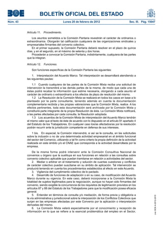 BOLETÍN OFICIAL DEL ESTADO
Núm. 43                                  Lunes 20 de febrero de 2012                                Sec. III. Pág. 15047


          Artículo 11. Procedimiento.

              Los asuntos sometidos a la Comisión Paritaria revestirán el carácter de ordinarios o
          extraordinarios. Otorgarán tal calificación cualquiera de las organizaciones sindicales y
          empresariales firmantes del convenio colectivo.
              En el primer supuesto, la Comisión Paritaria deberá resolver en el plazo de quince
          días, y en el segundo, en el máximo de setenta y dos horas.
              Procederán a convocar la Comisión Paritaria, indistintamente, cualquiera de las partes
          que la integran.

          Artículo 12.   Funciones.

              Son funciones específicas de la Comisión Paritaria las siguientes:

              1. Interpretación del Acuerdo Marco. Tal interpretación se desarrollará atendiendo a
          las siguientes pautas:

              1.1 Cuando cualquiera de las partes de la Comisión Mixta reciba una solicitud de
          intervención la transmitirá a las demás partes de la misma, de modo que cada una de
          éstas podrá recabar la información que estime necesaria, otorgando a cada asunto el
          carácter de ordinario o extraordinario a los efectos de plazo de resolución del mismo.
              1.2 La Resolución de la Comisión Mixta se realizará en todos los casos en base a lo
          planteado por la parte consultante, teniendo además en cuenta la documentación
          complementaria recibida y las propias valoraciones que la Comisión Mixta, realice. A los
          efectos pertinentes, toda esta documentación será archivada por la Comisión Mixta y
          constituirá parte integrante de la propia Resolución de ésta. La Comisión Mixta notificará,
          a las partes afectadas por cada consulta, la Resolución adoptada.
              1.3 Los acuerdos de la Comisión Mixta de interpretación del Acuerdo Marco tendrán
          el mismo valor que el texto de éste de acuerdo con lo dispuesto en el artículo 91 apartado 4
          del Estatuto de los Trabajadores. En cualquier caso los/as afectados/as por la resolución
          podrán recurrir ante la jurisdicción competente en defensa de sus intereses.

              1 bis. En especial, la Comisión intervendrá, si así se le consulta, en las solicitudes
          sobre la inclusión o no de una determinada actividad empresarial en el ámbito funcional
          del sector del Comercio, utilizando a tal fin como criterio la propia definición de la actividad
          realizada en este ámbito y/o el CNAE que corresponda a la actividad desarrollada por la
          empresa.

               De la misma forma podrá intervenir ante la Comisión Consultiva Nacional de
          convenios u órgano que la sustituya en sus funciones en relación a las consultas sobre
          convenio colectivo aplicable que puedan tramitarse en relación a actividades del sector.
               2. Mediar o arbitrar en el tratamiento y solución de cuantas cuestiones y conflictos
          de carácter colectivo puedan suscitarse en su ámbito de aplicación. Tal intervención se
          producirá teniendo en cuenta los procedimientos establecidos al efecto en este Acuerdo.
               3. Vigilancia del cumplimiento colectivo de lo pactado.
               4. Desarrollo de funciones de adaptación o en su caso, de modificación del Acuerdo
          Marco durante su vigencia. En este caso, deberá incorporarse a la Comisión Mixta la
          totalidad de sujetos legitimados para la negociación, aunque no hayan sido firmantes del
          convenio, siendo exigible la concurrencia de los requisitos de legitimación previstos en los
          artículos 87 y 88 del Estatuto de los Trabajadores para que la modificación posea eficacia
          general.
               5. Entender en términos de consulta y/o mediación, de forma previa y obligatoria a
                                                                                                                      cve: BOE-A-2012-2515




          la vía administrativa y jurisdiccional sobre la interposición de los Conflictos Colectivos que
          surjan en las empresas afectadas por este Convenio por la aplicación o interpretación
          derivadas del mismo.
               6. La Comisión Mixta velará especialmente por el conocimiento y recepción de
          información en lo que se refiere a la esencial problemática del empleo en el Sector,
 