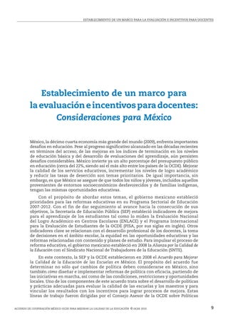 ESTABLECIMIENTO DE UN MARCO PARA LA EVALUACIÓN E INCENTIVOS PARA DOCENTES
Acuerdo de cooperación México-ocde para mejorar la calidad de la educación  © ocde 2010 9
Establecimiento de un marco para
laevaluacióneincentivosparadocentes:
Consideraciones para México
México, la décimo cuarta economía más grande del mundo (2009), enfrenta importantes
desafíos en educación. Pese al progreso significativo alcanzado en las décadas recientes
en términos del acceso, de las mejoras en los índices de terminación en los niveles
de educación básica y del desarrollo de evaluaciones del aprendizaje, aún persisten
desafíos considerables. México invierte ya un alto porcentaje del presupuesto público
en educación (cerca del 22%, siendo así el más alto entre los países de la OCDE). Mejorar
la calidad de los servicios educativos, incrementar los niveles de logro académico
y reducir las tasas de deserción son temas prioritarios. De igual importancia, sin
embargo, es que México se asegure de que todos los niños y jóvenes, incluidos aquellos
provenientes de entornos socioeconómicos desfavorecidos y de familias indígenas,
tengan las mismas oportunidades educativas.
	 Con el propósito de abordar estos temas, el gobierno mexicano estableció
prioridades para las reformas educativas en su Programa Sectorial de Educación
2007-2012. Con el fin de dar seguimiento al avance hacia la consecución de sus
objetivos, la Secretaría de Educación Pública (SEP) estableció indicadores de mejora
para el aprendizaje de los estudiantes tal como lo miden la Evaluación Nacional
del Logro Académico en Centros Escolares (ENLACE) y el Programa Internacional
para la Evaluación de Estudiantes de la OCDE (PISA, por sus siglas en inglés). Otros
indicadores clave se relacionan con el desarrollo profesional de los docentes, la toma
de decisiones en el ámbito escolar, la equidad en las oportunidades educativas y las
reformas relacionadas con contenido y planes de estudio. Para impulsar el proceso de
reforma educativa, el gobierno mexicano estableció en 2008 la Alianza por la Calidad de
la Educación con el Sindicato Nacional de Trabajadores de la Educación (SNTE).
	 En este contexto, la SEP y la OCDE establecieron en 2008 el Acuerdo para Mejorar
la Calidad de la Educación de las Escuelas en México. El propósito del acuerdo fue
determinar no sólo qué cambios de política deben considerarse en México, sino
también cómo diseñar e implementar reformas de política con eficacia, partiendo de
las iniciativas en marcha, así como de las condiciones, restricciones y oportunidades
locales. Uno de los componentes de este acuerdo trata sobre el desarrollo de políticas
y prácticas adecuadas para evaluar la calidad de las escuelas y los maestros y para
vincular los resultados con los incentivos para lograr procesos de mejora. Estas
líneas de trabajo fueron dirigidas por el Consejo Asesor de la OCDE sobre Políticas
 