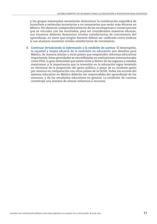 ESTABLECIMIENTO DE UN MARCO PARA LA EVALUACIÓN E INCENTIVOS PARA DOCENTES
Acuerdo de cooperación México-ocde para mejorar la calidad de la educación  © ocde 2010 11
y los grupos interesados necesitarán determinar la combinación específica de
incentivos y estímulos monetarios y no monetarios que serán más eficaces en
México. No obstante, independientemente de las recompensas o consecuencias
que se vinculen con los resultados, para ser considerados maestros eficaces,
sus alumnos deberán demostrar niveles satisfactorios de crecimiento del
aprendizaje, en tanto que ningún docente deberá ser calificado como ineficaz
si sus alumnos muestran niveles satisfactorios de crecimiento.
	 6.  Continuar fortaleciendo la información y la rendición de cuentas: El desempeño,
la equidad y mayor eficacia de la inversión en educación son desafíos para
México, de manera similar a otros países que emprenden reformas educativas
importantes. Estas prioridades se ven reflejadas en evaluaciones internacionales
como PISA, la gran diversidad que existe entre y dentro de las regiones y estados
mexicanos, y la importancia que la inversión en la educación sigue teniendo
en términos de la proporción del gasto público, a pesar de su modesto gasto
por alumno en comparación con otros países de la OCDE.Todos los actores del
sistema educativo en México deberán ser responsables del aprendizaje de los
alumnos, y de los resultados educativos en general. La rendición de cuentas
constituye una manera de alinear esfuerzos y recursos.
 