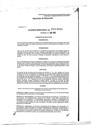 Acuerdo Ministerial que "Emite la nonnatiya para el filnci~am¡Cllto de los.Cen.tro;: l'
'.
de A~rendizaje de TecnokJglas de la Educación ylaComunicacIón
Ministério de Educaci6n
Guatemala, C. A.
ACUERDO MINISTERIAL No. 1223-2 O13
Guatemala, t 7ABR 2013
LA MINISTRA DE EDUCACiÓN
CONSIDERANDO:
Que, la Constitución PolIUca de la República de Guatemala determina que la educación tiene como
fin primordial el desarrollo integral de la persona humana, el conocimiento de la realidad y la cultura
nacional y universal.
CONSIDERANDO:
Que, uno de los fines de la educación en Guatemala es proporcionar una formación basada en
principios humanos, cientlficos, técnicos, culturales y espirituales que formen integralmente a los
estudiantes, los preparen para el trabajo, la convivencia social y les permita el acceso a otros
niveles de vida, as! como promover y fomentar la educación sistemática en nillos, jóvenes y
adultos.
CONSIDERANDO:
Que, el subsistema de Educación Extraescolar o Paralela es una forma de realización del proceso
educativo que el Estado y otras instituciones proporcionan a la población que ha estado excluida o
no ha tenido acceso a la educación escolar y a la que habiéndola tenido desean ampliarla; el cual
es de estricto interés del Estado y como consecuencia, la publicación deberá efectuarse sin costo
alguno.
POR TANTO:
En ejercicio de las funciones que le confieren los artlculos 72, 74 Y 194 literales a) y f) de la
Constitución Política de fa República de Guatemala; y lo que para el efecto establecen ros artlculos
27 literales a). f) y m), 33 merales a) y c) del Decreto NOmero 114-97 del Congreso de la República
de Guatemala, Ley del Organismo Ejecutivo; 1,2,8,28,30,31,32 Y66 del Decreto Número 12-91
del Congreso de la República de Guatemala, Ley de Educación Nacional; Acuerdo Gubemativo
Número M. De E. 13-77, Reglamento de la Ley de Educación NacIonal; Acuerdo Gubemativo
Número 225-2008, Acuerdo Gubernativo Número 165-96 de fecha 21 de mayo de 1996,
Reglamento Orgánico Intemo del Ministerio de Educación; Acuerdo Ministerial Número 483-2010,
de fecha 19 de marzo de 2010, Normativa para el Funcionamiento de Academias de Cursos libres.
ACUERDA:
Emitir la normativa para el funcionamiento de los Centros de Aprendizaje de Tecnologlas de la 

Información y la Comunicación 

ARTICULO 1. Objeto. Autorizar la normativa para el funcionamiento de los Centros de Aprendizaje
de Tecnologlas de la Información y la Comunicación.
ARTICULO 2. CaracterizacIón. Los Centros de Aprendizaje de Tecnofogfas de la Información y la
Comunicación, son establecimientos educativos que imparten cursos libres relacionados con
tecnologlas de la información y la comunicación; desarrollan la subárea de Tecnologfas de la
Información y la Comunicación -TIC- del Currrculo Nacional Base, as! como cursos libres que por
su naturaleza pueden impartirse en linea; con sujeción a las leyes, normas, reglamentos y demás
disposiciones ministeriales.
ARTICULO 3. Autorización. Los Centros de Aprendizaje de Tecnologías de la Información y la
Comunicación serán autorizados por la Dirección Departamental de Educación correspondiente, a
J
toda persona individual o jurldica que lo solicite y a fas academias comerciales, de mecanograffa o
de computación que soliciten ampliación de servicios; siempre que cumplan con los requisitos
establecidos en el presente acuerdo y en la gula del usuario elaborada para el efecto.
 