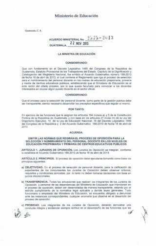 Ministerio de Educación

Guatemala, C. A.
.) :--"
J
ACUERDO

MINISTERIAL

GUATEMAlA,

No.

>..J ,)

•

r _ .) 1)
l) /.J 

22 NOV 2013

1')
"

d

_

lA MINISTRA DE EDUCACiÓN

CONSIDERANDO:
Que con fundamento en el Decreto Legislativo 1485 del Congreso de la República de
Guatemala, Estatuto Provisional de los Trabajadores del Estado. Capítulo de la Dignificación y
Catalogación del Magisterio Nacional, fue emitido el Acuerdo Gubernativo número 188-2013
de fecha 18 de abril de 2013, el cual contiene el Reglamento que rige el proceso de selección
para el nombramiento del personal docente en los niveles de educación preprimaria, primaria
y media de centros educativos públicos, estableciendo que el Ministerio de Educación es el
ente rector del citado proceso, por lo que queda facultado para convocar a los docentes
interesados en ocupar algún puesto docente en el sector oficial.
CONSIDERANDO:
Que el proceso para la selección del personal docente, como parte de la gestión pública debe
ser transparente, siendo necesario desarrollar los preceptos específicos que regirán el mismo.
POR TANTO:
En ejercicio de las funciones que le asignan los articulas 194 incisos a) y f) de la Constitución
Política de la República de Guatemala, y con base en los artículos 27 inciso m) de la Ley del
Organismo Ejecutivo; 10 de la Ley de Educación Nacional; 16 del Decreto Legislativo 1485
del Congreso de la República y 2 del Acuerdo Gubernativo 188-2013 de fecha 18 de abril de
2013.
ACUERDA:
EMITIR lAS NORMAS QUE REGIRÁN El PROCESO DE OPOSICiÓN PARA lA
SELECCiÓN Y NOMBRAMIENTO
DEL PERSONAL DOCENTE EN LOS NIVELES DE
EDUCACiÓN PREPRIMARIA Y PRIMARIA DE CENTROS EDUCATIVOS PÚBLICOS
ARTíCULO 1. JURADOS DE OPOSICiÓN. Los Jurados de Oposición se integran
lo establece el Acuerdo Gubernativo 188-2013 de fecha 18 de abril de 2013.
ARTíCULO 2. PRINCIPIOS.
principios siguientes:

conforme

El proceso de oposición debe ejecutarse tomando como base los

a) OBJETIVIDAD.
En el proceso de selección de personal docente, para la calificación de
expedientes de los concursantes los Jurados de Oposición deben observar criterios,
requisitos y condiciones concretas, por lo tanto no deben tomarse decisiones con base en
juicios discrecionales.
b) TRANSPARENCIA.
Todas las actuaciones que realicen los integrantes de los Jurados de
Oposición y personal de las dependencias del Ministerio de Educación que intervienen en
el proceso de oposición, deben ser desarrolladas de manera transparente, velando por el
estricto cumplimiento de la normativa legal aplicable y demás leyes generales. Todo
funcionario o empleado del Ministerio de Educación, se encuentra obligado a denunciar
ante las instancias correspondientes, cualquier anomalía que observe en el desarrollo del
proceso de oposición.
e) PROBIDAD.
Los integrantes de los Jurados de Oposición,
conducta íntegra y evidenciar siempre rectitud en el desempeño


~

/j}>

deberán demostrar una
de las funciones que les
~

 