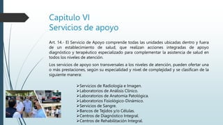 Capitulo VI
Servicios de apoyo
Art. 14.- El Servicio de Apoyo comprende todas las unidades ubicadas dentro y fuera
de un establecimiento de salud, que realizan acciones integradas de apoyo
diagnóstico y terapéutico especializado para complementar la asistencia de salud en
todos los niveles de atención.
Los servicios de apoyo son transversales a los niveles de atención, pueden ofertar una
o más prestaciones, según su especialidad y nivel de complejidad y se clasifican de la
siguiente manera:
Servicios de Radiología e Imagen.
Laboratorios de Análisis Clínico.
Laboratorios de Anatomía Patológica.
Laboratorios Fisiológico-Dinámico.
Servicios de Sangre.
Bancos de Tejidos y/o Células.
Centros de Diagnóstico Integral.
Centros de Rehabilitación Integral.
 