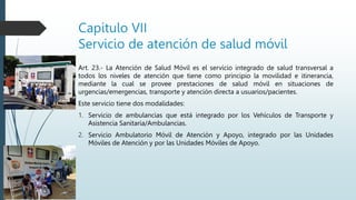 Capitulo VII
Servicio de atención de salud móvil
Art. 23.- La Atención de Salud Móvil es el servicio integrado de salud transversal a
todos los niveles de atención que tiene como principio la movilidad e itinerancia,
mediante la cual se provee prestaciones de salud móvil en situaciones de
urgencias/emergencias, transporte y atención directa a usuarios/pacientes.
Este servicio tiene dos modalidades:
1. Servicio de ambulancias que está integrado por los Vehículos de Transporte y
Asistencia Sanitaria/Ambulancias.
2. Servicio Ambulatorio Móvil de Atención y Apoyo, integrado por las Unidades
Móviles de Atención y por las Unidades Móviles de Apoyo.
 